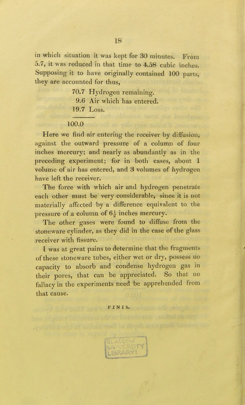 in which situation it was kept for 30 minutes. From 5.7, it was reduced in that time to 4.58 cubic inches. Supposing it to have originally contained 100 parts, they are accounted for thus, 70.7 Flydrogen remaining. 9.6 Air which has entered. 19.7 Loss. 100.0 Here we find air entering the receiver by diffusion, against the outward pressure of a column of four inches mercury; and nearly as abundantly as in the preceding experiment; for in both cases, about 1 volume of air has entered, and 3 volumes of hydrogen have left the receiver. The force with which air and hydi'ogen penetrate each other must be very considerable, since it is not materially affected by a difference equivalent to the pressure of .a column of 6i inches mercury. The other gases were found to diffuse from the stoneware cylinder, as they did in the case of the glass receiver with fissure. I was at great pains to determine that the fragments of these stoneware tubes, either wet or dry, possess no capacity to absorb and condense hydrogen gas in their pores, that can be appreciated. So that no fallacy in the experiments need be apprehended from that cause. FINIS.