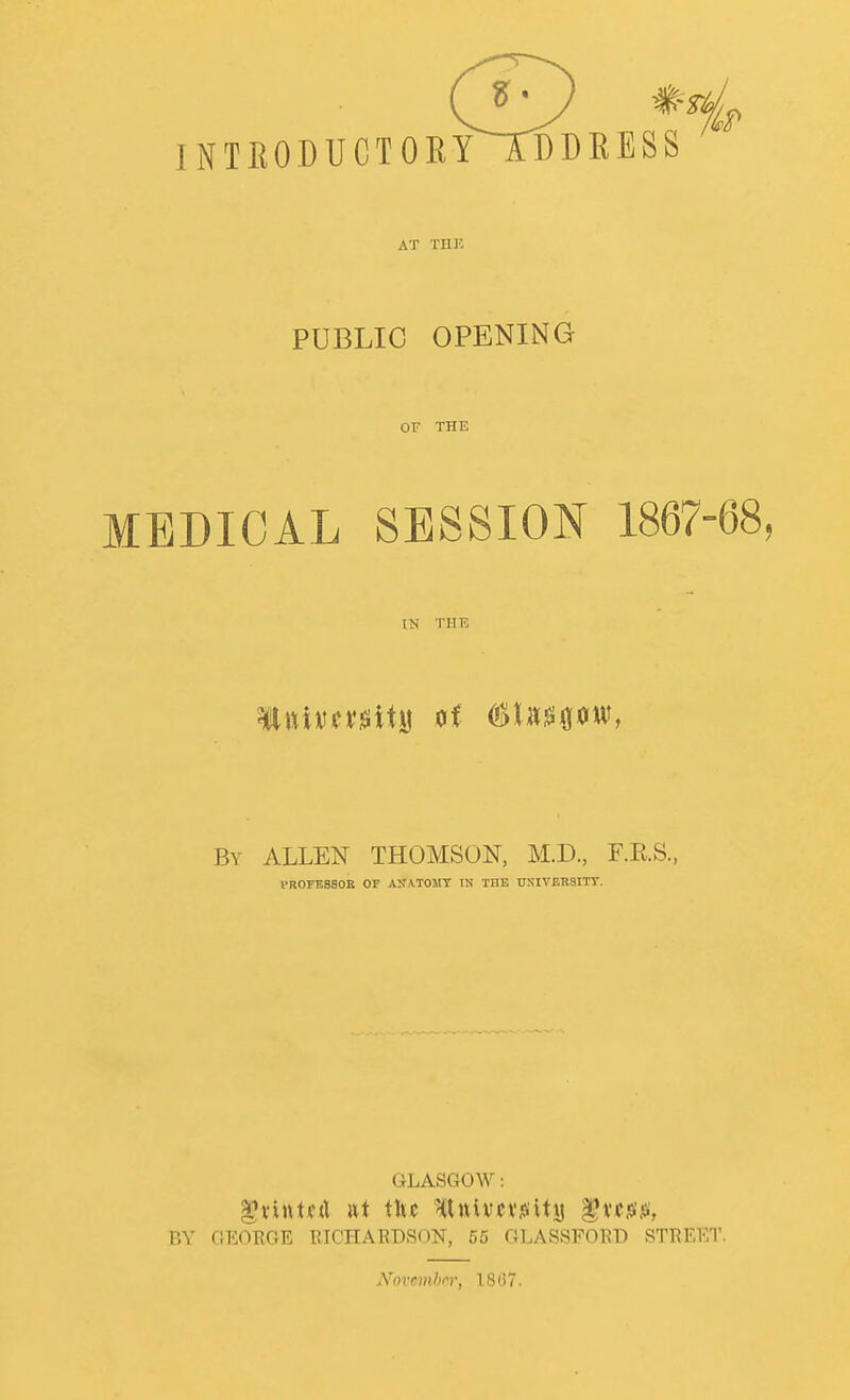 INTRODUCTORYTDDRESS AT TIIK PUBLIC OPENING OF THE MEDICAL SESSION 1867-68, IN THE By ALLEN THOMSON, M.D, F.E.S., PROrESSOR OF ASATOMT IN THE TJSIVER3ITT, GLASGOW: BY GEORGE RICHAEDSON, 55 GLASSFOED STREET Xovemhci; 1867.
