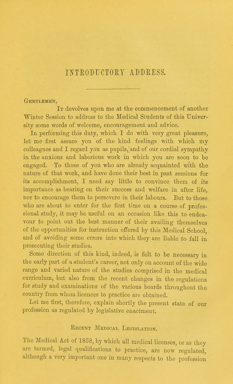 INTEODUCTOEY ADDEESS. GrENTLEMEN, It devolves upon me at the commencement of another Winter Session to address to the Medical Students of this Univer- sity some words of welcome, encouragement and advice. In performing this duty, which I do with very great pleasure, let me first assure you of the kind feelings with which my colleagues and I regard you as pupils,'and of our cordial sympathy in the anxious and laborious work in which you are soon to be engaged. To those of you who are alreadjr acquainted with the nature of that work, and have done their best in past sessions for its accomplishment, I need say little to convince them of its importance as bearing on their success and welfare in after life, nor to encourage them to persevere in their labours. But to those who are about to enter for the first time on a course of profes- sional study, it may be useful on an occasion like this to endea- vour to point out the best manner of their availing themselves of the opportunities for instruction offered by this Medical School, and of avoiding some errors into which they are liable to fall in prosecuting their studies. Some direction of this kind, indeed, is felt to be necessary in the early part of a student's career, not only on account of the wide range and varied nature of the studies comprised in the medical curriculum, but also from the recent changes in the regulations for study and examinations of the various boards throughout the country from whom licences to practice are obtained. Let me first, therefore, explain shortly the present state of our profession as regulated by legislative enactment. Recent Medical Legislation. The Medical Act of 1858, by which all medical licenses, or as they arc termed, legal qualifications to practice, are now regulated, although a very important one in many respects to the profession