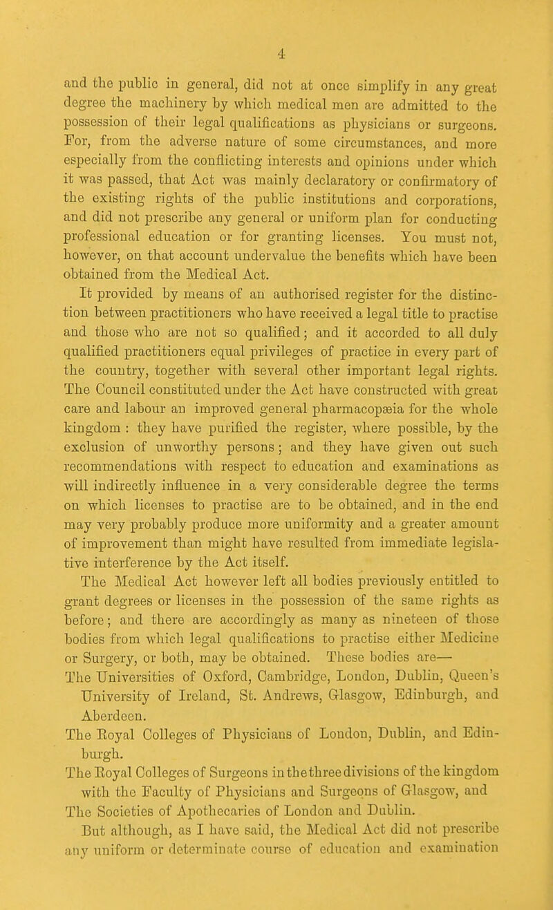 and the public in general, did not at once simplify in any great degree the machinery by which medical men are admitted to the possession of their legal qualifications as physicians or surgeons. For, from the adverse nature of some circumstances, and more especially from the conflicting interests and opinions under which it was passed, that Act was mainly declaratory or confirmatory of the existing rights of the public institutions and corporations, and did not prescribe any general or uniform plan for conducting professional education or for granting licenses. You must not, however, on that account undervalue the benefits which have been obtained from the Medical Act. It provided by means of an authorised register for the distinc- tion between practitioners who have received a legal title to practise and those who are not so qualified; and it accorded to all duly qualified practitioners equal privileges of practice in every part of the country, together with several other important legal rights. The Council constituted under the Act have constructed with great care and labour an improved general pharmacopeia for the whole kingdom : they have purified the register, where possible, by the exclusion of unworthy persons ; and they have given out such recommendations with respect to education and examinations as will indirectly influence in a very considerable degree the terms on which licenses to practise are to be obtained, and in the end may very probably produce more uniformity and a greater amount of improvement than might have resulted from immediate legisla- tive interference by the Act itself. The Medical Act however left all bodies previously entitled to grant degrees or licenses in the possession of the same rights as before; and there are accordingly as many as nineteen of those bodies from which legal qualifications to practise either Medicine or Surgery, or both, may be obtained. These bodies are— The Universities of Oxford, Cambridge, London, Dublin, Queen's University of Ireland, St. Andrews, Glasgow, Edinburgh, and Aberdeen. The Eoyal Colleges of Physicians of Loudon, Dublin, and Edin- burgh. The Eoyal Colleges of Surgeons in thethree divisions of the kingdom with the Faculty of Physicians and Surgeons of Glasgow, and The Societies of Apothecaries of London and Dublin. But although, as I have said, the Medical Act did not prescribe any uniform or determinate course of education and examination