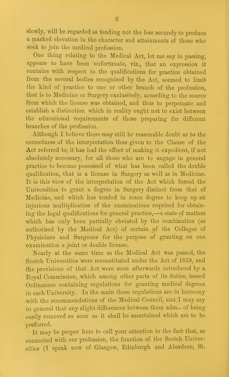 G slowly, will be regarded cas tending not the less securely to produce a marked elevation in the character and attainments of those who seek to join the medical profession. One thing relating to the Medical Act, let me say in passing, appears to have been unfortunate, viz., that an expression it contains with respect to the qualifications for practice obtained from the several bodies recognised by the Act, seemed to limit the kind of practice to one or other branch of the profession, that is to Medicine or Surgery exclusively, according to the source from which the license was obtained, and thus to perpetuate and establish a distinction which in reality ought not to exist between the educational requirements of those preparing for different branches of the profession. Although I believe there may still be reasonable doubt as to the correctness of the interpretation thus given to the Clause of the Act referred to, it has had the effect of making it expedient, if not absolutely necessary, for all those who are to engage in general practice to become possessed of what has been called the double qualification, that is a license in Surgery as well as in Medicine. It is this view of the interpretation of the Act which forced the Universities to grant a degree in Surgery distinct from that of Mediciiie, and which has tended in some degree to keep up an injurious multiplication of the examinations required for obtain- ing the legal qualifications for general practice,—a state of matters which has only been partially obviated by the combination (as authorised by the Medical Act) of certain of the Colleges of Physicians and Surgeons for the purpose of granting on one examination a joint or double license. Nearly at the same time as the Medical Act was passed, the Scotch Universities were reconstituted under the Act of 1858, and the provisions of that Act were soon afterwards introduced by a Eoyal Commission, which among other parts of its duties, issued Ordinances containing regulations for granting medical degrees in each University. In the main these regulations are in harmony -with the recommendations of the Medical Council, and I may say in general that any slight differences between them adm^^ of being easily removed so soon as it shall be ascertained which are to be preferred. It may be proper here to call your attention to the fact that, as connected with our profession, the function of the Scotch Univer- sities (I speak now of Glasgow, Edinburgh and Aberdeen, St.