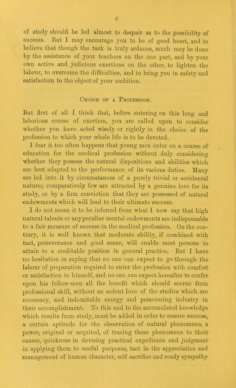 of study should be led almost to despair as to the possibility of success. But I may encourage you to be of good heart, and to believe that though the task is truly arduous, much may be done by the assistance of your teachers on the one part, and by your own active and judicious exertions on the other, to lighten the labour, to overcome the difficulties, and to bring you in safety and satisfaction to the object of your ambition. Choice op a Profession. But first of all I think that, before entering on this long and laborious course of exertion, you are called upon to consider whether you have acted wisely or rightly in the choice of the profession to which your whole life is to be devoted. I fear it too often happens that young men enter on a course of education for the medical profession without duly considering whether they possess the natural dispositions and abilities which are best adapted to the performance of its various duties. Many are led into it by circumstances of a purely trivial or accidental nature; comparatively few are attracted by a genuine love for its study, or by a firm conviction that they are possessed of natural endowments which will lead to their ultimate success. I do not mean it to be inferred from what I now say that high natural talents or anypeculiar mental endowments are indispensable to a fair measure of success in the medical profession. On the con- trary, it is well known that moderate ability, if combined with tact, perseverance and good sense, will enable most persons to attain to a creditable position in general practice. But I have no hesitation in saying that no one can expect to go through the labour of preparation required to enter the profession with comfort or satisfaction to himself, and no one can expect hereafter to confer upon his fellow-men all the benefit which should accrue from professional skill, without an ardent love of the studies which are necessary, and indomitable energy and persevering industry in their accomplishment. To this and to the accumulated knowledge which results from study, must be added in order to ensure success, a certain aptitude for the observation of natural phenomena, a power, original or acquired, of tracing these phenomena to their causes, quickness in devising practical expedients and judgment in applying them to useful purposes, tact in the appreciation and management of human character, self sacrifice and ready sympathy