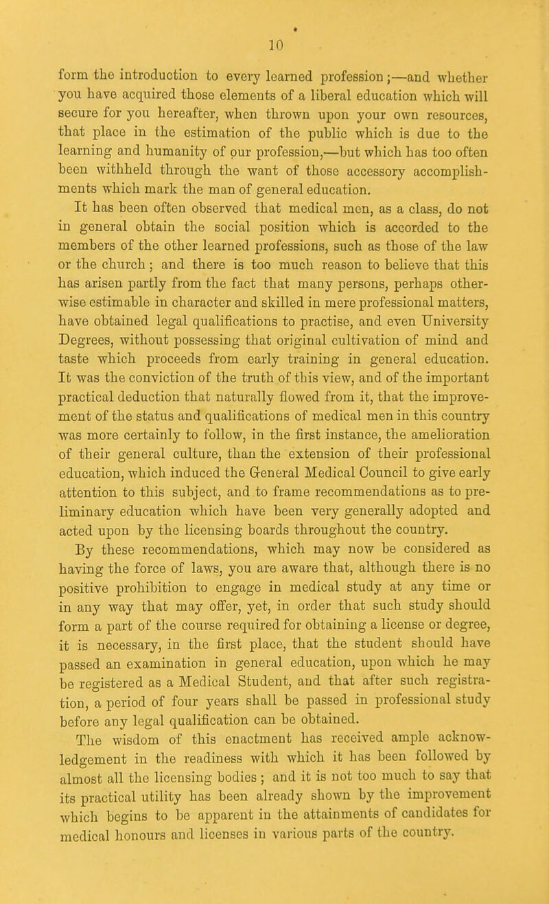 t 10 form the introduction to every learned profession;—and whether you have acquired those elements of a liberal education which will secure for you hereafter, when thrown upon your own resources, that place in the estimation of the public which is due to the learning and humanity of pur profession,—but which has too often been withheld through the want of those accessory accomplish- ments which mark the man of general education. It has been often observed that medical men, as a class, do not in general obtain the social position which is accorded to the members of the other learned professions, such as those of the law or the church; and there is too much reason to believe that this has arisen partly from the fact that many persons, perhaps other- wise estimable in character and skilled in mere professional matters, have obtained legal qualifications to practise, and even University Degrees, without possessing that original cultivation of mind and taste which proceeds from early training in general education. It was the conviction of the truth of this view, and of the important practical deduction that naturally flowed from it, that the improve- ment of the status and qualifications of medical men in this country was more certainly to follow, in the first instance, the amelioration of their general culture, than the extension of their professional education, which induced the General Medical Council to give early attention to this subject, and to frame recommendations as to pre- liminary education which have been very generally adopted and acted upon by the licensing boards throughout the country. By these recommendations, which may now be considered as having the force of laws, you are aware that, although there is no positive prohibition to engage in medical study at any time or in any way that may oflfer, yet, in order that such study should form a part of the course required for obtaining a license or degree, it is necessary, in the first place, that the student should have passed an examination in general education, upon which he may be registered as a Medical Student, and that after such registra- tion, a period of four years shall be passed in professional study before any legal qualification can be obtained. The wisdom of this enactment has received ample acknow- ledgement in the readiness with which it has been followed by almost all the licensing bodies ; and it is not too much to say that its practical utility has been already shown by the improvement which begins to be apparent in the attainments of candidates for medical honours and licenses in various parts of the country.