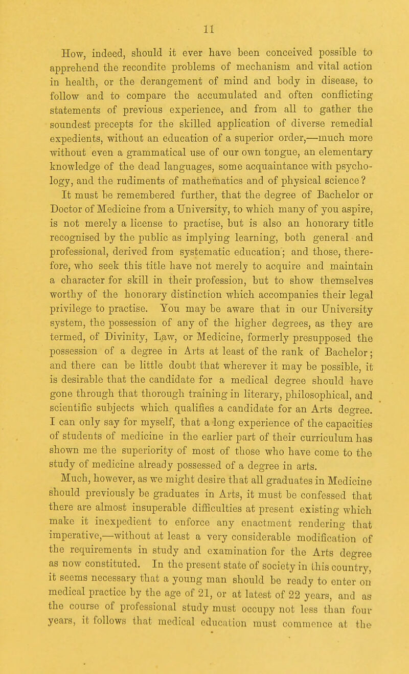 How, indeed, should it ever have been conceived possible to apprehend the recondite problems of mechanism and vital action in health, or the derangement of mind and body in disease, to follow and to compare the accumulated and often conflicting statements of previous experience, and from all to gather the soundest precepts for the skilled application of diverse remedial expedients, without an education of a superior order,—much more without even a grammatical use of our own tongue, an elementary knowledge of the dead languages, some acquaintance with psycho- logy, and the rudiments of mathematics and of physical science? It must be remembered further, that the degree of Bachelor or Doctor of Medicine from a University, to which many of you aspire, is not merely a license to practise, but is also an honorary title recognised by the public as implying learning, both general and professional, derived from systematic education; and those, there- fore, who seek this title have not merely to acquire and maintain a character for skill in their profession, but to show themselves worthy of the honorary distinction -which accompanies their legal privilege to practise. Tou may be aware that in our University system, the possession of any of the higher degrees, as they are termed, of Divinity, Law, or Medicine, formerly presupposed the possession of a degree in Arts at least of the rank of Bachelor; and there can be little doubt that wherever it may be possible, it is desirable that the candidate for a medical degree should have gone through that thorough training in literary, philosophical, and scientific subjects which, qualifies a candidate for an Arts degree. I can only say for myself, that a -long experience of the capacities of students of medicine in the earlier part of their curriculum has shown me the superiority of most of those who have come to the study of medicine already possessed of a degree in arts. Much, however, as we might desire that all graduates in Medicine should previously be graduates in Arts, it must be confessed that there are almost insuperable difficulties at present existing which make it inexpedient to enforce any enactment rendering that imperative,—without at least a very considerable modification of the requirements in study and examination for the Arts degree as now constituted. In the present state of society in this country, it seems necessary that a young man should be ready to enter on medical practice by the age of 21, or at latest of 22 years, and as the course of professional study must occupy not less than four years, it follows that medical education must commence at the