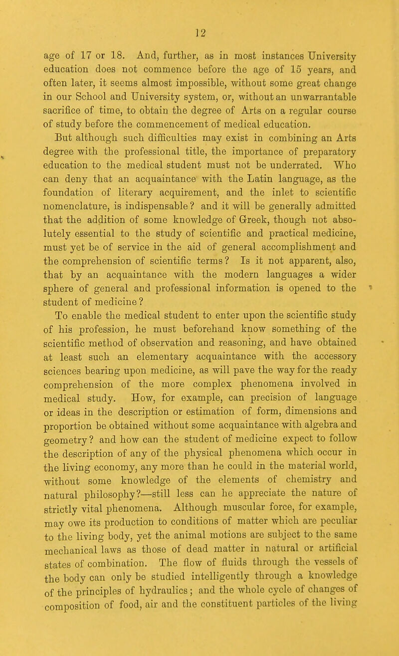 age of 17 or 18. And, further, as in most instances University education does not commence before the age of 15 years, and often later, it seems almost impossible, without some great change in our School and University system, or, without an unwarrantable sacrifice of time, to obtain the degree of Arts on a regular course of study before the commencement of medical education. But although such difficulties may exist in combining an Arts degree with the professional title, the importance of preparatory education to the medical student must not be underrated. Who can deny that an acquaintance with the Latin language, as the foundation of literary acquirement, and the inlet to scientific nomenclature, is indispensable? and it will be generally admitted that the addition of some knowledge of Greek, though not abso- lutely essential to the study of scientific and practical medicine, must yet be of service in the aid of general accomplishment and the comprehension of scientific terms ? Is it not apparent, also, that by an acquaintance with the modern languages a wider sphere of general and professional information is opened to the ' student of medicine ? To enable the medical student to enter upon the scientific study of his profession, he must beforehand know something of the scientific method of observation and reasoning, and have obtained at least such an elementary acquaintance with the accessory sciences bearing upon medicine, as will pave the way for the ready comprehension of the more complex phenomena involved in medical study. How, for example, can precision of language or ideas in the description or estimation of form, dimensions and proportion be obtained without some acquaintance with algebra and geometry ? and how can the student of medicine expect to follow the description of any of the physical phenomena which occur in the living economy, any more than he could in the material world, without some knowledge of the elements of chemistry and natural philosophy?—still less can he appreciate the nature of strictly vital phenomena. Although muscular force, for example, may owe its production to conditions of matter which are peculiar to the living body, yet the animal motions are subject to the same mechanical laws as those of dead matter in natural or artificial states of combination. The flow of fluids through the vessels of the body can only be studied intelligently through a knowledge of the principles of hydraulics; and the whole cycle of changes of composition of food, air and the constituent particles of the living