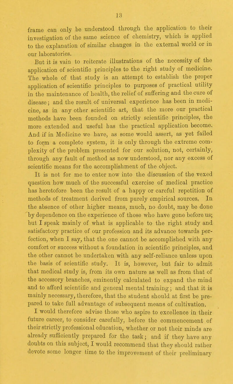 frame can only be understood through the application to their investigation of the same science of chemistry, which is applied to the explanation of similar changes in the external world or in our laboratories. But it is vain to reiterate illustrations of the necessity of the application of scientific principles to the right study of medicine. The whole of that study is an attempt to establish the proper application of scientific principles to purposes of practical utility in the maintenance of health, the relief of suffering and the cure of disease; and the result of universal experience has been in medi- cine, as in any other scientific art, that the more our practical methods have been founded on strictly scientific principles, the more extended and useful has the practical application become. And if in Medicine we have, as some would assert, as yet failed to form a complete system, it is only through the extreme com- plexity of the problem presented for our solution, not, certainly, through any fault of method as now understood, nor any excess of scientific means for the accomplishment of the object. It is not for me to enter now into the discussion of the vexed question how much of the successful exercise of medical practice has heretofore been the result of a happy or careful repetition of methods of treatment derived from purely empirical sources. In the absence of other higher means, much, no doubt, may be done by dependence on the experience of those who have gone before us; but I speak mainly of what is applicable to the right study and satisfactory practice of our profession and its advance towards per- fection, when I say, that the one cannot be accomplished with any comfort or success without a foundation in scientific principles, and the other cannot be undertaken with any self-reliance unless upon the basis of scientific study. It is, however, but fair to admit that medical study is, from its own nature as well as from that of the accessory branches, eminently calculated to expand the mind and to afford scientific and general mental training; and that it is mainly necessary, therefore, that the student should at first be pre- pared to take full advantage of subsequent means of cultivation. I would therefore advise those who aspire to excellence in their future career, to consider carefully, before the commencement of their strictly professional education, whether or not tlieir minds are already sufficiently prepared for the task; and if they have any doubts on this subject, I would recommend that they should rather devote some longer time to the improvement of tlieir preliminary