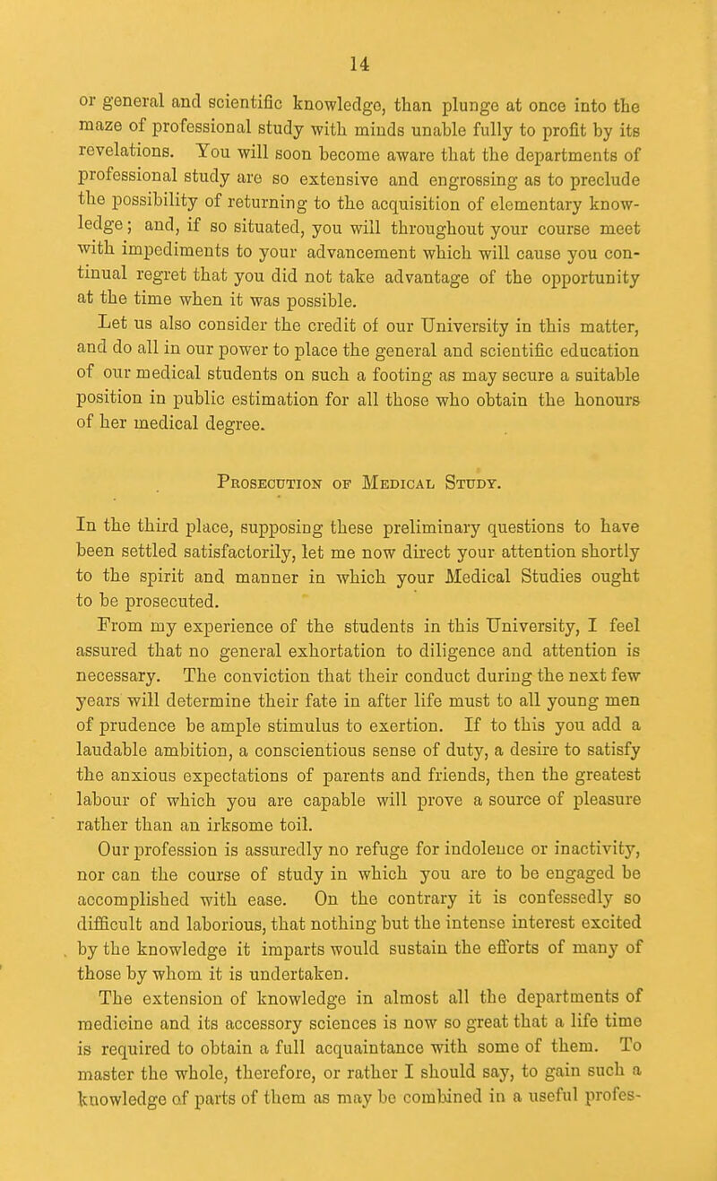 or general and scientific knowledge, than plunge at once into the maze of professional study with minds unable fully to profit by its revelations. You will soon become aware that the departments of professional study are so extensive and engrossing as to preclude the possibility of returning to the acquisition of elementary know- ledge ; and, if so situated, you will throughout your course meet with impediments to your advancement which will cause you con- tinual regret that you did not take advantage of the opportunity at the time when it was possible. Let us also consider the credit of our University in this matter, and do all in our power to place the general and scientific education of our medical students on such a footing as may secure a suitable position in public estimation for all those who obtain the honours of her medical degree. Prosecution of Medical Study. In the third place, supposing these preliminary questions to have been settled satisfactorily, let me now direct your attention shortly to the spirit and manner in which your Medical Studies ought to be prosecuted. From my experience of the students in this University, I feel assured that no general exhortation to diligence and attention is necessary. The conviction that their conduct during the next few years will determine their fate in after life must to all young men of prudence be ample stimulus to exertion. If to this you add a laudable ambition, a conscientious sense of duty, a desire to satisfy the anxious expectations of parents and friends, then the greatest labour of which you are capable will prove a source of pleasure rather than an irksome toil. Our profession is assuredly no refuge for indolence or inactivity, nor can the course of study in which you are to be engaged be accomplished with ease. On the contrary it is confessedly so difficult and laborious, that nothing but the intense interest excited by the knowledge it imparts would sustain the efforts of many of those by whom it is undertaken. The extension of knowledge in almost all the departments of medicine and its accessory sciences is now so great that a life time is required to obtain a full acquaintance with some of them. To master the whole, therefore, or rather I should say, to gain such a knowledge of parts of them as may be combined in a useful profes-