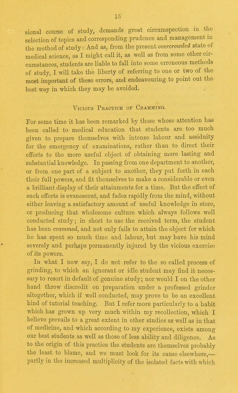 sional course of study, demands great circumspection in the selection of topics and corresponding prudence and management in the method of study: And as, from the present overcroivded state of medical science, as I might call it, as well as from some other cir- cumstances, students are liable to fall into some erroneous methods of study, I will take the liberty of referring to one or two of the most important of these eiTors, and endeavouring to point out the best way in which they may be avoided. Vicious Practice of Cramming. For some time it has been remarked by those whose attention has been called to medical education that students are too much given to prepare themselves with intense labour and assiduity for the emergency of examinations, rather than to direct their efforts to the more useful object of obtaining more lasting and substantial knowledge. In passing from one department to another, or from one part of a subject to another, they put forth in each their full powers, and fit themselves to make a considerable or even a brilliant display of their attainments for a time. But the effect of such efforts is evanescent, and fades rapidly from the mind, without either leaving a satisfactory amount of useful knowledge in store, or producing that wholesome culture which always follows well conducted study; in short to use the received term, the student has been crammed, and not only fails to attain the object for which he has spent so much time and labour, but may have his mind severely and perhaps permanently injured by the vicious exercise of its powers. In what I now say, I do not refer to the so called process of grinding, to which an ignorant or idle student may find it neces- sary to resort in default of genuine study; nor would I on the other hand throw discredit on preparation under a professed grinder altogether, which if well conducted, may prove to be an excellent kind of tutorial teaching. But I refer more particularly to a habit which has grown up very much within my recollection, which I believe prevails to a great extent in other studies as well as in that of medicine, and which according to my experience, exists among our best students as well as those of less ability and diligence. As to the origin of this practice the students are themselves probably the least to blame, and we must look for its cause elsewhere,— partly in the increased multiplicity of the isolated facts with which