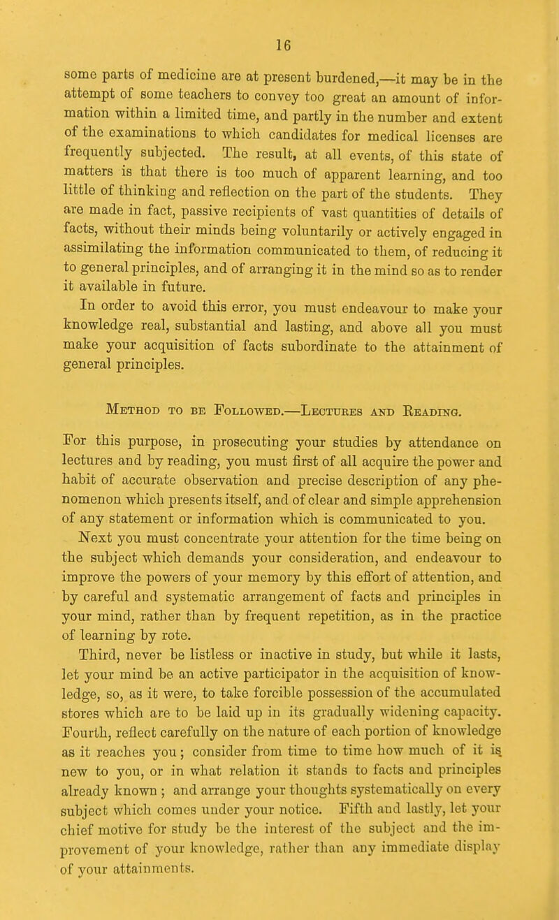 some parts of medicine are at present burdened,—it may be in the attempt of some teachers to convey too great an amount of infor- mation within a limited time, and partly in the number and extent of the examinations to which candidates for medical licenses are frequently subjected. The result, at all events, of this state of matters is that there is too much of apparent learning, and too little of thinking and reflection on the part of the students. They are made in fact, passive recipients of vast quantities of details of facts, without their minds being voluntarily or actively engaged in assimilating the information communicated to them, of reducing it to general principles, and of arranging it in the mind so as to render it available in future. In order to avoid this error, you must endeavour to make your knowledge real, substantial and lasting, and above all you must make your acquisition of facts subordinate to the attainment of general principles. Method to be Followed.—Lectures akd READrNG. For this purpose, in prosecuting your studies by attendance on lectures and by reading, you must first of all acquire the power and habit of accurate observation and precise description of any phe- nomenon which presents itself, and of clear and simple apprehension of any statement or information which is communicated to you. Next you must concentrate your attention for the time being on the subject which demands your consideration, and endeavour to improve the powers of your memory by this effort of attention, and by careful and systematic arrangement of facts and principles in your mind, rather than by frequent repetition, as in the practice of learning by rote. Third, never be listless or inactive in study, but while it lasts, let your mind be an active participator in the acquisition of know- ledge, so, as it were, to take forcible possession of the accumulated stores which are to be laid up in its gradually widening capacity. Fourth, reflect carefully on the nature of each portion of knowledge as it reaches you; consider from time to time how much of it is new to you, or in what relation it stands to facts and principles already known ; and arrange your thoughts systematically on every subject which comes under your notice. Fifth and lastly, let your chief motive for study be the interest of the subject and the im- provement of your knowledge, rather than any immediate display of your attainments.