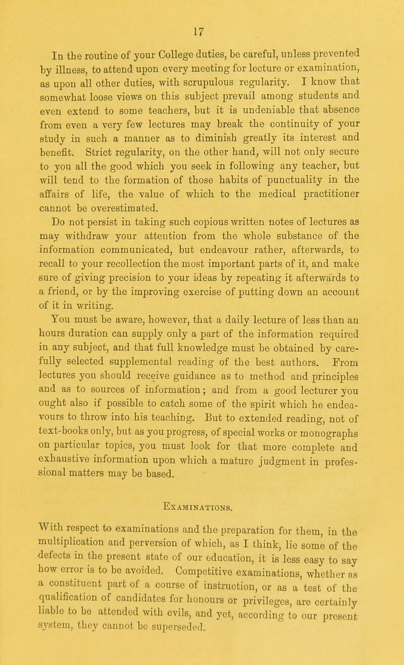 In the routine of your College duties, be careful, unless prevented by illness, to attend upon every meeting for lecture or examination, as upon all other duties, with scrupulous regularity. I know that somewhat loose views on this subject prevail among students and even extend to some teachers, but it is undeniable that absence from even a very few lectures may break the continuity of your study in such a manner as to diminish greatly its interest and benefit. Strict regularity, on the other hand, will not only secure to you all the good which you seek in following any teacher, but will tend to the formation of those habits of punctuality in the affairs of life, the value of which to the medical practitioner cannot be overestimated. Do not persist in taking such copious written notes of lectures as may withdraw your attention from the whole substance of the information communicated, but endeavour rather, afterwards, to recall to your recollection the most important parts of it, and make sure of giving precision to your ideas by repeating it afterwards to a friend, or by the improving exercise of putting down an account of it in writing. Tou must be aware, however, that a daily lecture of less than an hours duration can supply only a part of the information required in any subject, and that full knowledge must be obtained by care- fully selected supplemental reading of the best authors. From lectures you should receive guidance as to method and principles and as to sources of information; and from a good lecturer you ought also if possible to catch some of the spirit which he endea- vours to throw into his teaching. But to extended reading, not of text-books only, but as you progress, of special works or monographs on particular topics, you must look for that more complete and exhaustive information upon which a mature judgment in profes- sional matters may be based. Examinations. With respect to examinations and the preparation for them, in the multiplication and perversion of which, as I think, lie some of the <Jefects in the present state of our education, it is less easy to say how error is to be avoided. Competitive examinations, whether as a constituent part of a course of instruction, or as a test of the qualification of candidates for honours or privileges, are certainly liable to be attended with evils, and yet, according to our present system, they cannot bo superseded.