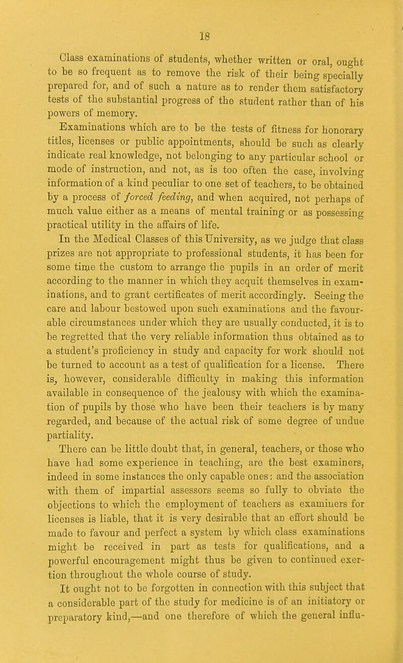 Class examinations of students, whether written or oral, ought to be so frequent as to remove the risk of their being specially prepared for, and of such a nature as to render them satisfactory tests of the substantial progress of the student rather than of his powers of memory. Examinations which are to be the tests of fitness for honorary titles, licenses or public appointments, should be such as clearly indicate real knowledge, not belonging to any particular school or mode of instruction, and not, as is too often the case, involving information of a kind peculiar to one set of teachers, to be obtained by a process of jorced feeding, and when acquired, not perhaps of much value either as a means of mental training or as possessing practical utility in the affairs of life. In the Medical Classes of this University, as we judge that class prizes are not appropriate to professional students, it has been for some time the custom to arrange the pupils in an order of merit according to the manner in which they acquit themselves in exam- inations, and to grant certificates of merit accordingly. Seeing the care and labour bestowed upon such examinations and the favour- able circumstances under which they are usually conducted, it is to be regretted that the very reliable information thus obtained as to a student's proficiency in study and capacity for work should not be turned to account as a test of qualification for a license. There is, however, considerable difSculty in making this information available in consequence of the jealousy with which the examina- tion of pupils by those who have been their teachers is by many regarded, and because of the actual risk of some degree of undue partiality. There can be little doubt that, in general, teachers, or those who have had some experience in teaching, are the best examiners, indeed in some instances the only capable ones: and the association with them of impartial assessors seems so fully to obviate the objections to which the employment of teachers as examiners for licenses is liable, that it is very desirable that an effort should be made to favour and perfect a system by which class examinations might be received in part as tests for qualifications, and a powerful encouragement might thus be given to continued exer- tion throughout the whole course of study. It ought not to be forgotten in connection with this subject that a considerable part of the study for medicine is of an initiatory or preparatory kind,—and one therefore of which the general influ-