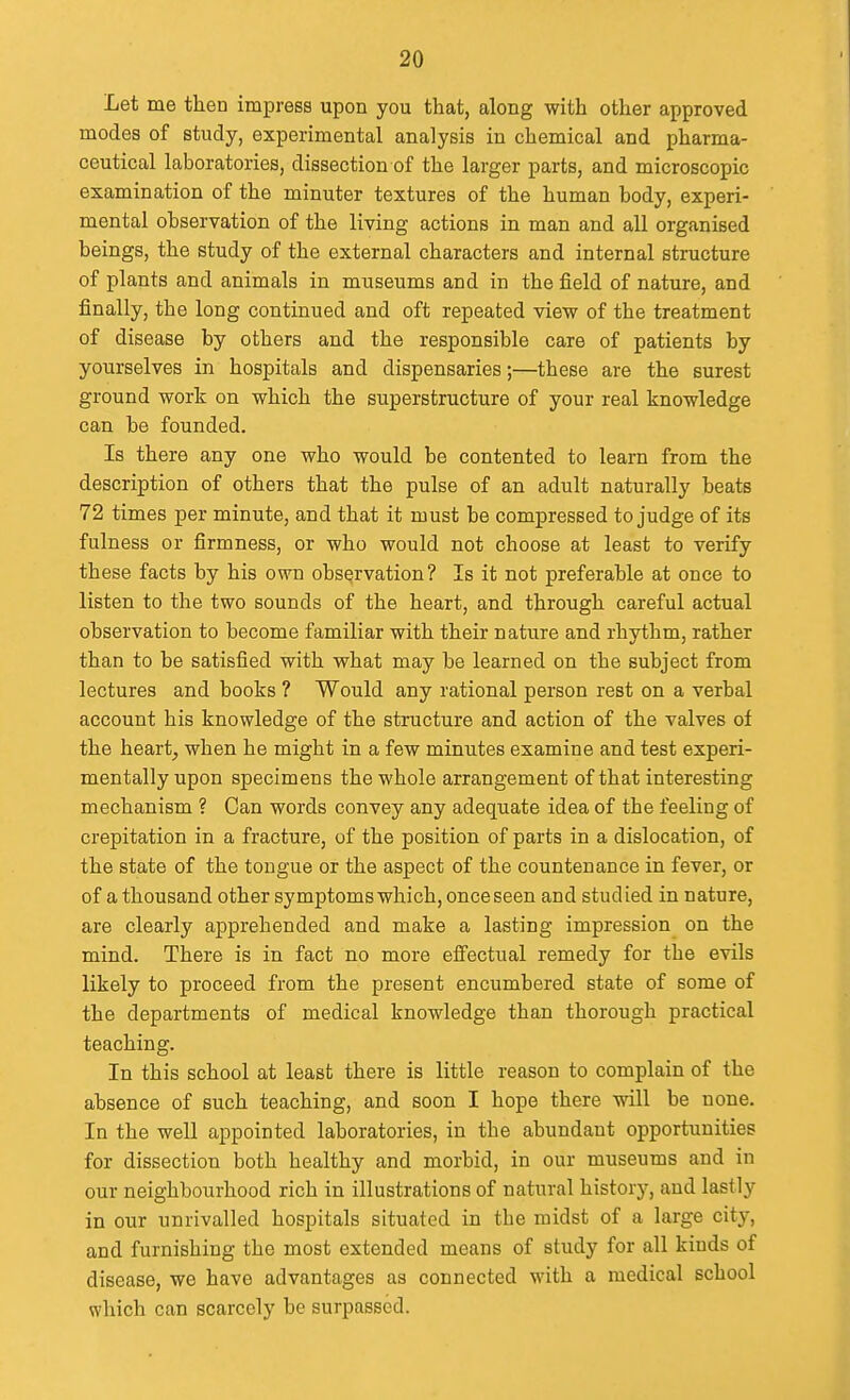 Let me then impress upon you that, along with other approved modes of study, experimental analysis in chemical and pharma- ceutical laboratories, dissection of the larger parts, and microscopic examination of the minuter textures of the human body, experi- mental observation of the living actions in man and all organised beings, the study of the external characters and internal structure of plants and animals in museums and in the field of nature, and finally, the long continued and oft repeated view of the treatment of disease by others and the responsible care of patients by yourselves in hospitals and dispensaries;—these are the surest ground work on which the superstructure of your real knowledge can be founded. Is there any one who would be contented to learn from the description of others that the pulse of an adult naturally beats 72 times per minute, and that it must be compressed to judge of its fulness or firmness, or who would not choose at least to verify these facts by his own observation? Is it not preferable at once to listen to the two sounds of the heart, and through careful actual observation to become familiar with their nature and rhythm, rather than to be satisfied with what may be learned on the subject from lectures and books ? Would any rational person rest on a verbal account his knowledge of the structure and action of the valves of the heart, when he might in a few minutes examine and test experi- mentally upon specimens the whole arrangement of that interesting mechanism ? Can words convey any adequate idea of the feeling of crepitation in a fracture, of the position of parts in a dislocation, of the state of the tongue or the aspect of the countenance in fever, or of a thousand other symptoms which, once seen and studied in nature, are clearly apprehended and make a lasting impression on the mind. There is in fact no more effectual remedy for the evils likely to proceed from the present encumbered state of some of the departments of medical knowledge than thorough practical teaching. In this school at least there is little reason to complain of the absence of such teaching, and soon I hope there will be none. In the well appointed laboratories, in the abundant opportunities for dissection both healthy and morbid, in our museums and in our neighbourhood rich in illustrations of natural history, and lastly in our unrivalled hospitals situated in the midst of a large city, and furnishing the most extended means of study for all kinds of disease, we have advantages as connected with a medical school which can scarcely be surpassed.