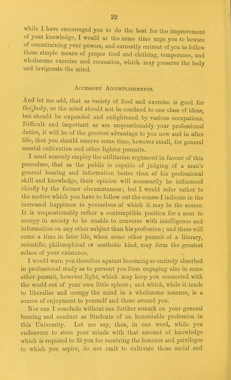 while I have encouraged you to do the best for the improvement of your knowledge, I would at the same time urge you to beware of overstraining your powers, and earnestly entreat of you to follow those simple means of proper food and clothing, temperance, and wholesome exercise and recreation, which may preserve the body and invigorate the mind. Accessory Accomplishments. And let me add, that as variety of food and exercise is good for the,;body, so the mind should not be confined to one class of ideas, but should be expanded and enlightened by various occupations. Difficult and important as are unquestionably your professional duties, it will be of the greatest advantage to you now and in after life, that you should reserve some time, however small, for general mental cultivation and other lighter pursuits. I need scarcely employ the utilitarian argument in favour of this procedure, that as the public is capable of judging of a man's general bearing and information better than of his professional skill and knowledge, their opinion will necessarily be influenced chiefly by the former circumstances; but I would refer rather to the motive which you have to follow out the course I indicate in the increased happiness to yourselves of which it may be the source. It is unquestionably rather a contemptible position for a man to occupy in society to be unable to converse with intelligence and information on any other subject than his profession; and there will come a time in later life, when some other pursuit of a literary, scientiflc, philosophical or aesthetic kind, may form the greatest solace of your existence, I would warn you therefore against becoming so entirely absorbed in professional study as to prevent you from engaging also in some other pursuit, however light, which may keep you connected with the world out of your own little sphere; and which, while it tends to liberalise and occupy the mind in a wholesome manner, is a source of enjoyment to yourself and those around you. Nor can I conclude without one further remark on your general bearing and conduct as Students of an honourable profession in this University. Let me say, then, in one word, while you endeavour to store your minds with that amount of knowledge which is required to fit you for receiving the honours and privileges to which you aspire, do not omit to cultivate those social and