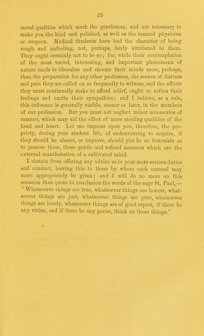 moral qualities which mark the gentleman, and are necessary to make you the kind and polished, as well as the learned physician or surgeon. Medical Students have had the character of being rough and unfeeling, not, perhaps, fairly attributed to them. They ought certainly not to be so; for, while their contemplation of the most varied, interesting, and important phenomena of nature tends to liberalise and elevate their minds more, perhaps, than the preparation for any other profession, the scenes of distress and pain they are called on so frequently to witness, and the efforts they must continually make to afford relief, ought to soften their feelings and excite their sympathies; and I believe, as a rule, this influence is generally visible, sooner or later, in the members of our profession. But you must not neglect minor accessories of manner, which may aid the effect of more sterling qualities of the head and heart. Let me impress upon you, therefore, the pro- priety, during your student life, of endeavouring to acquire, if they should be absent, or improve, should you be so fortunate as to possess them, those gentle and refined manners which are the external manifestation of a cultivated mind. I abstain from offering any advice as to your more serious duties and conduct, leaving this to those by whom such counsel may more appropriately be given; .and I will do no more on this occasion than quote in conclusion the words of the sage St. Paul,—  Whatsoever things are true, whatsoever things are honest, what- soever things are just, whatsoever things are pure, whatsoever things are lovely, whatsoever things are of good report, if there be any virtue, and if there be any praise, think on these things.