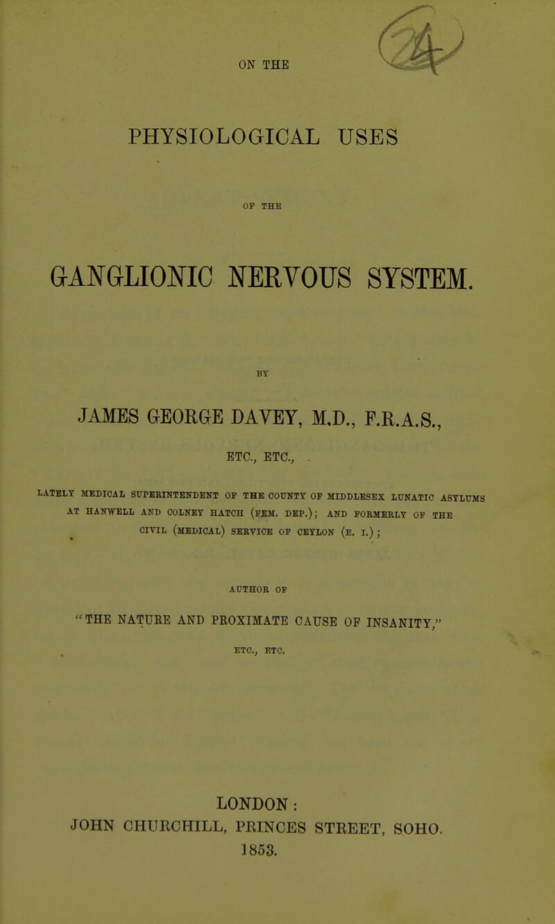 PHYSIOLOGICAL USES OF THE GANGLIONIC NERVOUS SYSTEM. BY JAMES GEORGE DAYEY, M.D., F.R.A.S., ETC., ETC., . LATELY MEDICAL SUrEKINTENDBNT OP THE OOUKTY OP MIDDLESEX LUNATIC ASYLUMS AT HANWELL AND COLNEY HATCH (PEM. DEP.); AND FORMERLY OP THE CIVIL (medical) service OP CBYIiON (e. I.); AUTHOR OP THE NATURE AND PROXIMATE CAUSE OF INSANITY, ETC., ETC. LONDON: JOHN CHURCHILL, PRINCES STREET, SOHO. 1853.