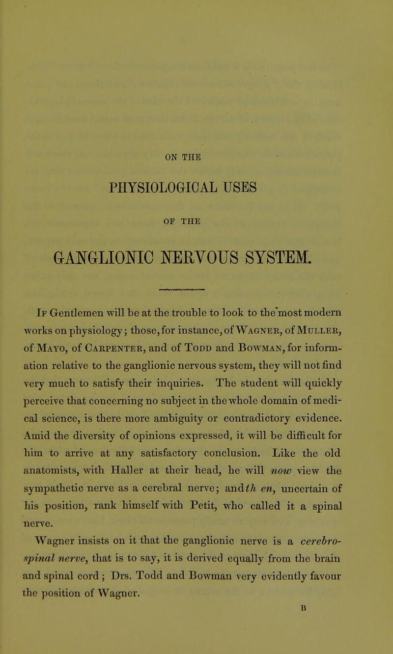 PHYSIOLOGICAL USES OF THE GAMLIOmC NERYOUS SYSTEM. If Gentlemen will be at the trouble to look to the'most modern works on physiology; those, for instance, of Wagner, of Muller, of Mayo, of Carpenter, and of Todd and Bowman, for inform- ation relative to the ganglionic nervous system, they will not find very much to satisfy their inquiiies. The student will quickly perceive that concerning no subject in the whole domain of medi- cal science, is there more ambiguity or contradictory evidence. Amid the diversity of opinions expressed, it will be difficult for him to arrive at any satisfactory conclusion. Like the old anatomists, with Haller at their head, he will now view the sympathetic nerve as a cerebral nerve; and^/i en, uncertain of his position, rank himself with Petit, who called it a spinal nerve. Wagner insists on it that the ganglionic nerve is a cerebro- spinal nerve, that is to say, it is derived equally from the brain and spinal cord; Drs. Todd and Bowman very evidently favour the position of Wagner. B