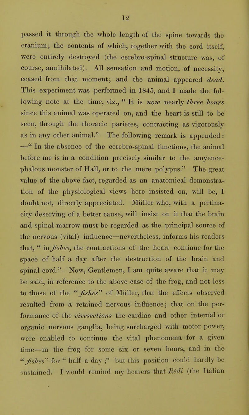 passed it through the whole length of the spine towards the cranium; the contents of which, together with the cord itself, were entirely destroyed (the cerebro-spinal structure was, of course, annihilated). All sensation and motion, of necessity, ceased from that moment; and the animal appeared dead. This experiment was performed in 1845, and I made the fol- lowing note at the time, viz.,  It is now nearly three hours since this animal was operated on, and the heart is still to be seen, through the thoracic parietes, contracting as vigorously as in any other animal. The following remark is appended : — In the absence of the cerebro-spinal functions, the animal before me is in a condition precisely similar to the amyence- phalous monster of Hall, or to the mere polypus. The great value of the above fact, regarded as an anatomical demonstra- tion of the physiological views here insisted on, will be, I doubt not, directly appreciated. Milller who, with a pertina- city deserving of a better cause, will insist on it that the brain and spinal marrow must be regarded as the principal source of the nervous (vital) influence—nevertheless, informs his readers that,  \x\Jishes, the contractions of the heart continue for the space of half a day after the destruction of the brain and spinal cord. Now, Gentlemen, I am quite aware that it may be said, in reference to the above case of the frog, and not less to those of the ^shes'^ of Miiller, that the effects observed resulted from a retained nervous influence; that on the per- formance of the vivesections the cardiac and other internal or organic nervous ganglia, being surcharged with motor power, were enabled to continue the vital phenomena for a given time—in the frog for some six or seven hours, and in the for  half a day ; but this position could hardly be sustained. I would remind my hearers that Redi (the Italian