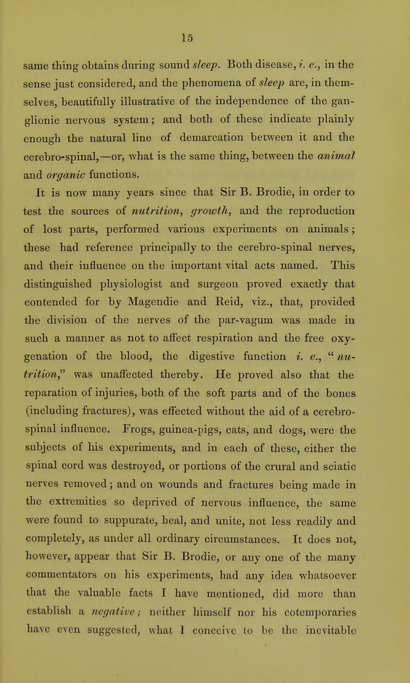 same thing obtains during sound sleep. Both disease, i. e., in the sense just considered, and the phenomena of sleep are, in them- selves, beautifully illustrative of the independence of the gan- glionic nervous system; and both of these indicate plainly enough the natural line of demarcation between it and the cerebro-spinal,—or, what is the same thing, between the animal and organic functions. It is now many years since that Sir B. Brodie, in order to test the sources of nutrition, growth, and the reproduction of lost parts, performed various experiments on animals; these had reference principally to the cerebro-spinal nerves, and their influence on the important vital acts named. This distinguished physiologist and surgeon proved exactly that contended for by Magendie and Reid, viz., that, provided the division of the nerves of the par-vagum was made in such a manner as not to affect respiration and the free oxy- genation of the blood, the digestive function i. e.,  nu- trition, was unaffected thereby. He proved also that the reparation of injuries, both of the soft parts and of the bones (including fractures), was effected without the aid of a cerebro- spinal influence. Frogs, guinea-pigs, cats, and dogs, were the subjects of his experiments, and in each of these, either the spinal cord was destroyed, or portions of the crural and sciatic nerves removed; and on wounds and fractures being made in the extremities so deprived of nervous influence, the same were found to suppurate, heal, and unite, not less readily and completely, as under all ordinary circumstances. It does not, however, appear that Sir B. Brodie, or any one of the many commentators on his experiments, had any idea whatsoever that the valuable facts I have mentioned, did more than establish a negative; neither himself nor his cotemporaries have even suggested, what I conceive to be the inevitable