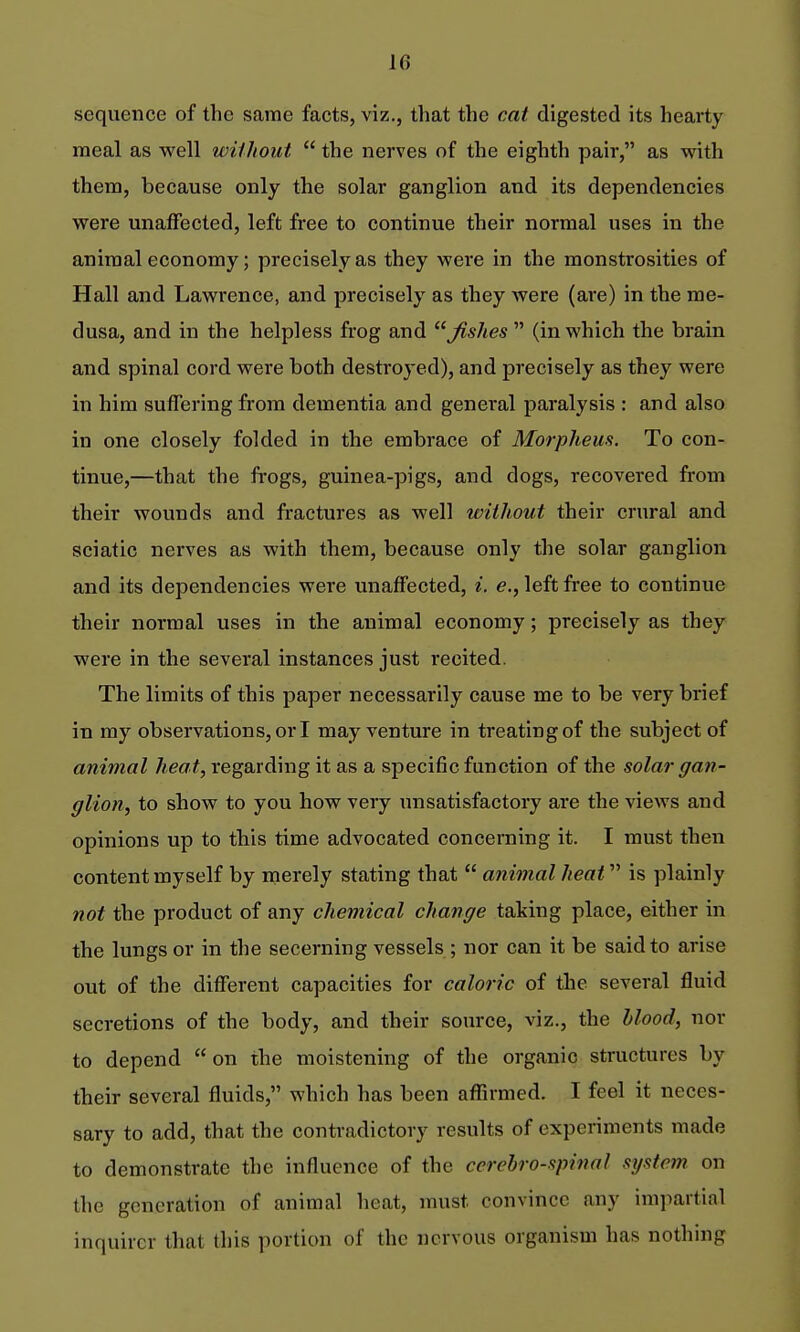 sequence of the same facts, viz., that the cat digested its hearty meal as well without  the nerves of the eighth pair, as with them, because only the solar ganglion and its dependencies were unaffected, left free to continue their normal uses in the animal economy; precisely as they were in the monstrosities of Hall and Lawrence, and precisely as they were (are) in the me- dusa, and in the helpless frog and ^shes  (in which the brain and spinal cord were both destroyed), and precisely as they were in him suffering from dementia and general paralysis : and also in one closely folded in the embrace of Morphem. To con- tinue,—that the frogs, guinea-pigs, and dogs, recovered from their wounds and fractures as well without their crural and sciatic nerves as with them, because only the solar ganglion and its dependencies were unaffected, i. e., left free to continue their normal uses in the animal economy; precisely as they were in the several instances just recited. The limits of this paper necessarily cause me to be very brief in my observations, or I may venture in treating of the subject of animal heat, regarding it as a specific function of the solar gan- glion, to show to you how very unsatisfactory are the views and opinions up to this time advocated concerning it. I must then content myself by merely stating that  animal heat is plainly not the product of any chemical change taking place, either in the lungs or in the secerning vessels ; nor can it be said to arise out of the different capacities for caloric of the several fluid secretions of the body, and their source, viz., the hlood, nor to depend  on the moistening of the organic structures by their several fluids, which has been aflirmed. I feel it neces- sary to add, that the contradictory results of experiments made to demonstrate the influence of the cerebrospinal system on the generation of animal heat, must convince any impartial inquirer that this portion of the nervous organism has nothing