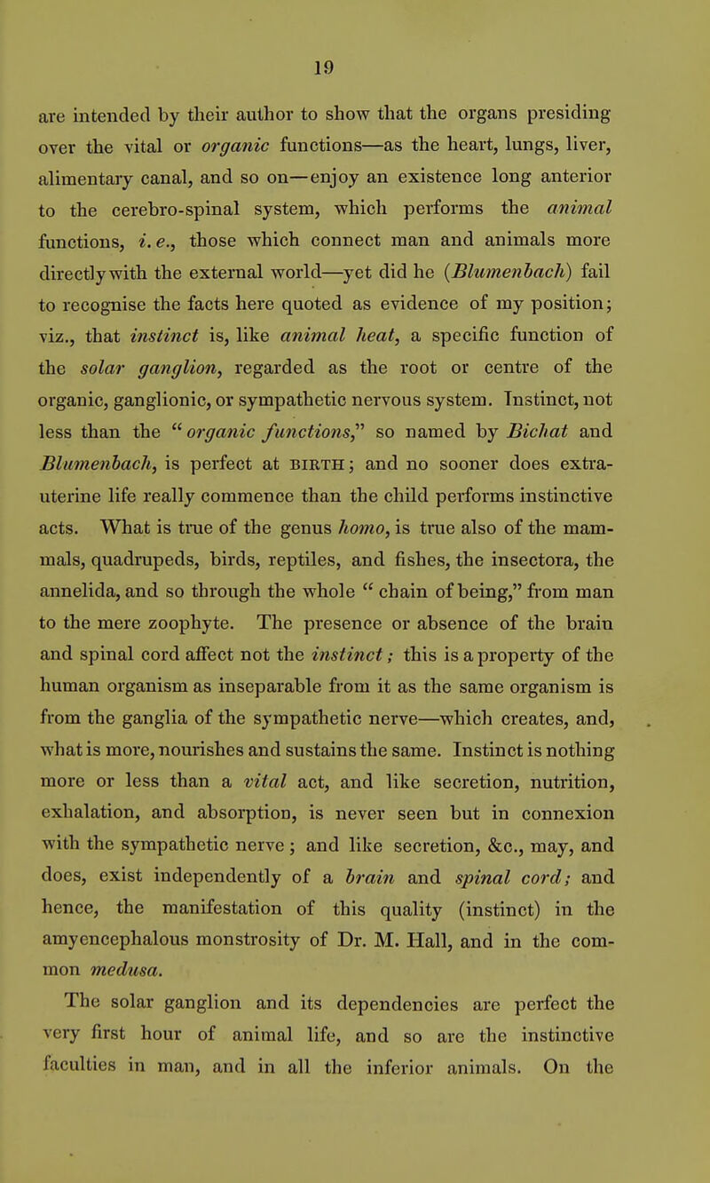 are intended by their author to show that the organs presiding over the vital or organic functions—as the heart, lungs, liver, alimentary canal, and so on—enjoy an existence long anterior to the cerebro-spinal system, which performs the animal functions, i.e., those which connect man and animals more directly with the external world—^yet did he {Blumenhach) fail to recognise the facts here quoted as evidence of my position; viz., that instinct is, like animal heat, a specific function of the solar ganglion, regarded as the root or centre of the organic, ganglionic, or sympathetic nervous system. Instinct, not less than the  organic functions^'' so named by Bichat and Blumenhach, is perfect at bieth; and no sooner does extra- uterine life really commence than the child performs instinctive acts. What is tnie of the genus homo, is true also of the mam- mals, quadrupeds, birds, reptiles, and fishes, the insectora, the annelida, and so through the whole  chain of being, from man to the mere zoophyte. The presence or absence of the brain and spinal cord afiect not the instinct; this is a property of the human organism as inseparable from it as the same organism is from the ganglia of the sympathetic nerve—which creates, and, what is more, nourishes and sustains the same. Instinct is nothing more or less than a vital act, and like secretion, nutrition, exhalation, and absorption, is never seen but in connexion with the sympathetic nerve ; and like secretion, &o., may, and does, exist independently of a hrain and spinal cord; and hence, the manifestation of this quality (instinct) in the amyencephalous monstrosity of Dr. M. Hall, and in the com- mon medusa. The solar ganglion and its dependencies are perfect the very first hour of animal life, and so are the instinctive faculties in man, and in all the inferior animals. On the