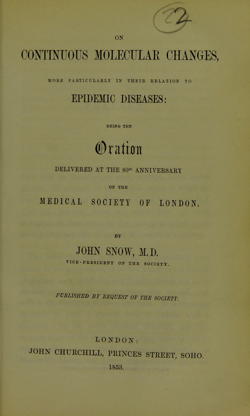 ON CONTINUOUS MOLECULAR CHANGES, MORE PAKTICULARLY IN THEIR RELATION TO EPIDEMIC DISEASES: BKLNG THE DELIVERED AT THE 80- ANNIVERSARY OF THE MEDICAL SOCIETY OF LONDON. BY JOHN SNOW, M.D. VICE-PEBSIDENT OF THE SOCIETY. PUBLISHED BY REQUEST OF THE SOCIETY. LONDON: JOHN CHURCHILL, PRINCES STREET, SOHO. 1853.