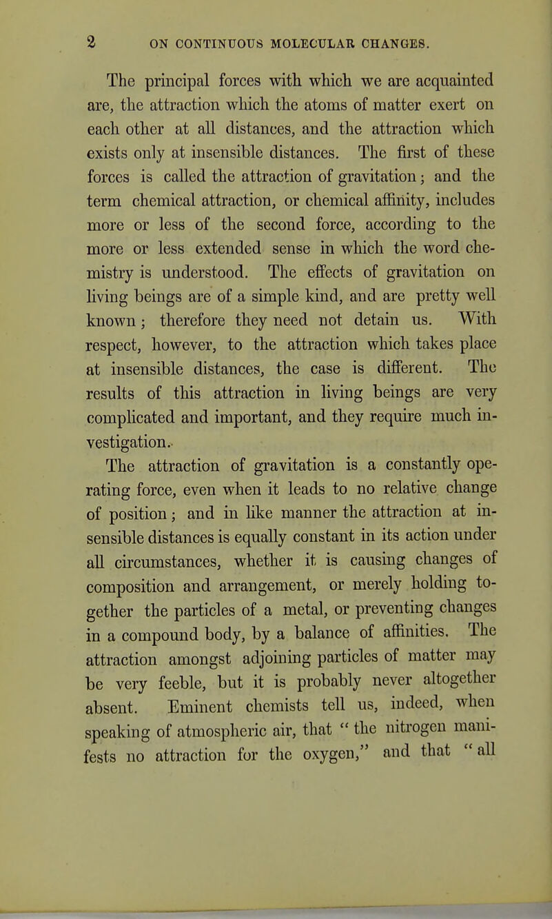 The principal forces with which we are acquainted are, the attraction which the atoms of matter exert on each other at all distances, and the attraction which exists only at insensible distances. The first of these forces is called the attraction of gravitation; and the term chemical attraction, or chemical affinity, includes more or less of the second force, according to the more or less extended sense in which the word che- mistry is understood. The eflfects of gravitation on living beings are of a simple kind, and are pretty well known; therefore they need not detain us. With respect, however, to the attraction which takes place at insensible distances, the case is diflPerent. The results of this attraction in living beings are very complicated and important, and they require much in- vestigation.- The attraction of gravitation is a constantly ope- rating force, even when it leads to no relative change of position; and in like manner the attraction at in- sensible distances is equally constant in its action under all circumstances, whether it is causing changes of composition and arrangement, or merely holding to- gether the particles of a metal, or preventing changes in a compound body, by a balance of affinities. The attraction amongst adjoining particles of matter may be very feeble, but it is probably never altogether absent. Eminent chemists tell us, indeed, when speaking of atmospheric air, that  the nitrogen mani- fests no attraction for the oxygen, and that all