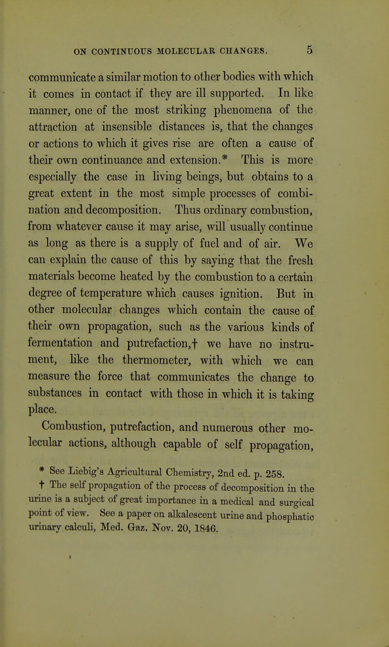 communicate a similar motion to other bodies with which it comes in contact if they are ill supported. In like manner, one of the most striking phenomena of the attraction at insensible distances is, that the changes or actions to which it gives rise are often a cause of their own continuance and extension.* This is more especially the case in living beings, but obtains to a great extent in the most simple processes of combi- nation and decomposition. Thus ordinary combustion, from whatever cause it may arise, will usually continue as long as there is a supply of fuel and of air. We can explain the cause of this by saying that the fresh materials become heated by the combustion to a certain degree of temperature which causes ignition. But in other molecular changes which contain the cause of their own propagation, such as the various kinds of fermentation and putrefaction,! we have no instru- ment, like the thermometer, with which we can measure the force that communicates the change to substances in contact with those in which it is taking place. Combustion, putrefaction, and numerous other mo- lecular actions, although capable of self propagation, * See Liebig's Agricultural Chemistry, 2nd ed, p. 258. t Tlie self propagation of the process of decomposition in the urine is a subject of great importance in a medical and surgical point of view. See a paper on alkalescent urine and phosphatic urinary calculi, Med. Gaz. Nov. 20, 1846.