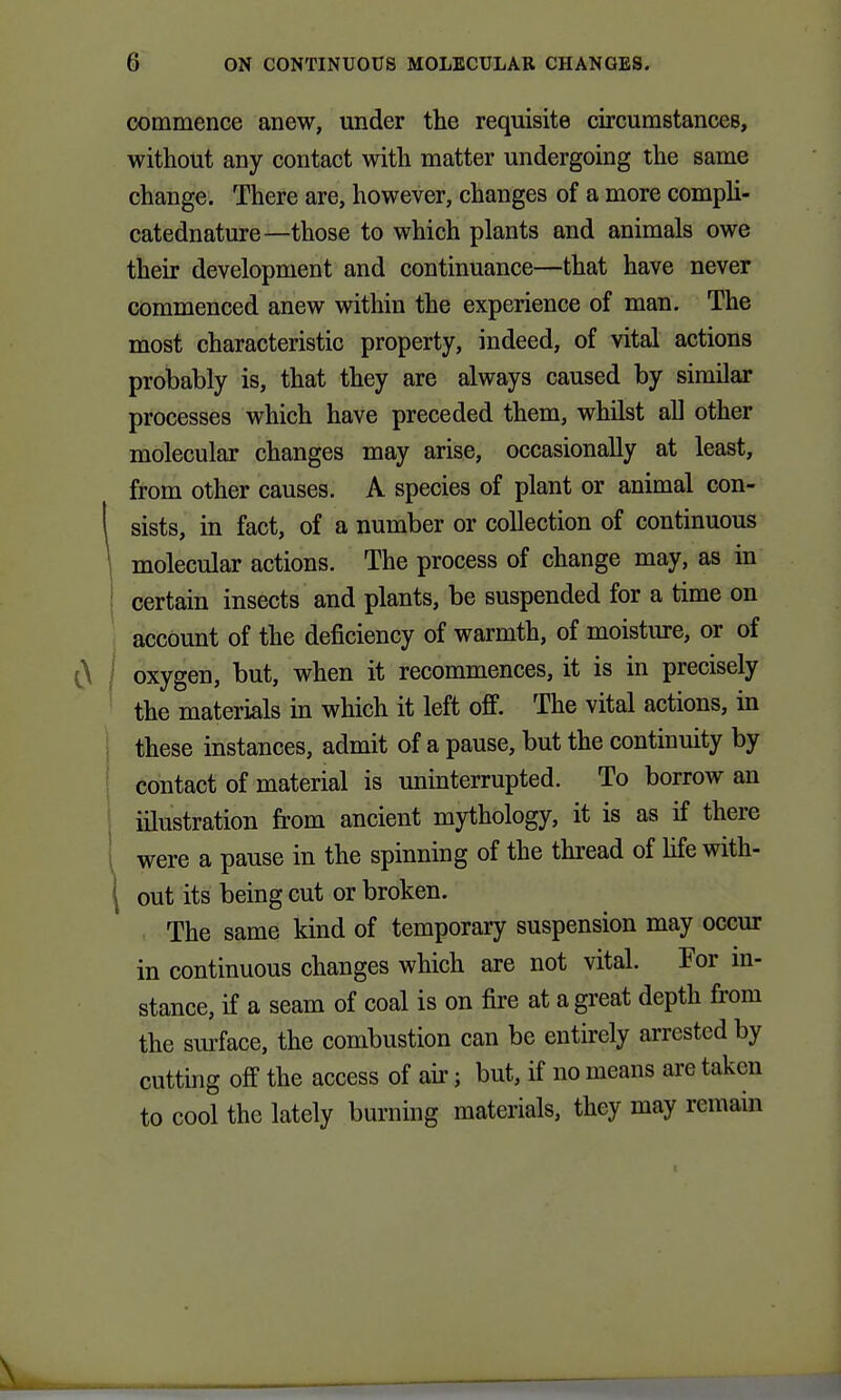 commence anew, under the requisite circumstances, without any contact with matter undergoing the same change. There are, however, changes of a more compli- catednature—those to which plants and animals owe their development and continuance—that have never commenced anew within the experience of man. The most characteristic property, indeed, of vital actions probably is, that they are always caused by similar processes which have preceded them, whilst all other molecular changes may arise, occasionally at least, from other causes. A species of plant or animal con- sists, in fact, of a number or collection of continuous molecular actions. The process of change may, as in ! certain insects and plants, be suspended for a time on account of the deficiency of warmth, of moisture, or of oxygen, but, when it recommences, it is in precisely the materials in which it left off. The vital actions, in these instances, admit of a pause, but the continuity by contact of material is uninterrupted. To borrow an illustration from ancient mythology, it is as if there 1 were a pause in the spinning of the thread of hfe with- ( out its being cut or broken. The same kind of temporary suspension may occur in continuous changes which are not vital. For m- stance, if a seam of coal is on fire at a great depth from the surface, the combustion can be entirely arrested by cutting off the access of air; but, if no means are taken to cool the lately burning materials, they may remain