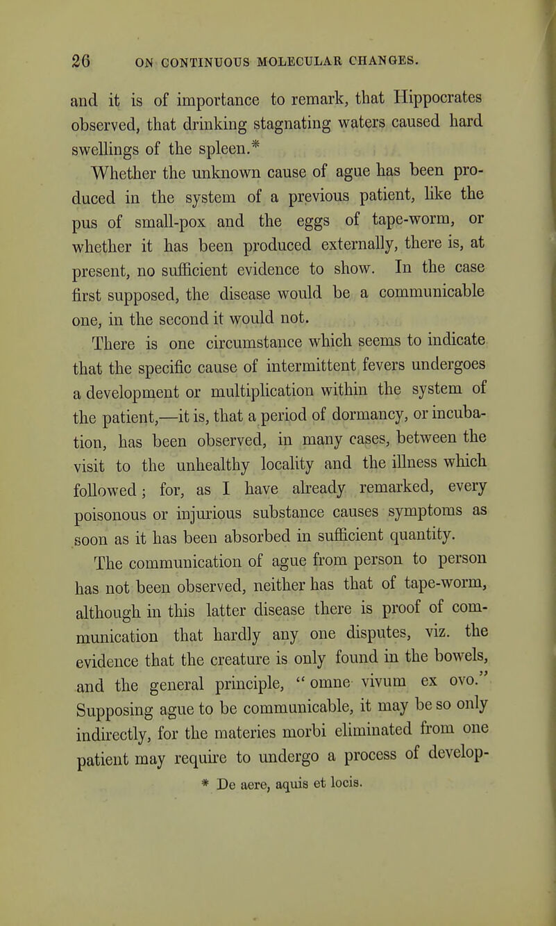 and it is of importance to remark, that Hippocrates observed, that drinking stagnating waters caused hard swellings of the spleen.* Whether the unknown cause of ague has been pro- duced in the system of a previous patient, like the pus of small-pox and the eggs of tape-worm, or whether it has been produced externally, there is, at present, no sufficient evidence to show. In the case first supposed, the disease would be a communicable one, in the second it would not. There is one circumstance which seems to indicate that the specific cause of intermittent fevers undergoes a development or multiplication within the system of the patient,—it is, that a period of dormancy, or incuba- tion, has been observed, in many cases, between the visit to the unhealthy locality and the illness which followed; for, as I have abeady remarked, every poisonous or injurious substance causes symptoms as .soon as it has been absorbed in sufficient quantity. The communication of ague from person to person has not been observed, neither has that of tape-worm, although in this latter disease there is proof of com- munication that hardly any one disputes, viz. the evidence that the creature is only found in the bowels, and the general principle,  omne vivum ex ovo. Supposing ague to be communicable, it may be so only indirectly, for the materies morbi eliminated from one patient may requii-e to undergo a process of develop- * De aere, aqms et locis.