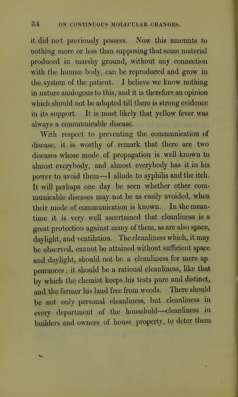 it did not previously possess. Now this amounts to nothing more or less than supposing that some material produced in marshy ground, without any connection with the human body, can be reproduced and grow in the system of the patient. I beheve we know nothing in nature analogous to this, and it is therefore an opinion which should not be adopted till there is strong evidence in its support. It is most likely that yellow fever was always a communicable disease. With respect to preventing the communication of disease, it is worthy of remark that there are two diseases whose mode of propagation is well known to almost everybody, and almost everybody has it in his povyer to avoid them—I allude to syphilis and the itch. It will perhaps one day be seen whether other com- municable diseases may not be as easily avoided, when their mode of communication is known. In the mean- time it is very well ascertained that cleanliness is a great protection against many of them, as are also space, daylight, and ventilation. The cleanliness which, it may be observed, cannot be attained without sufficient space and dayhght, should not be a cleanliness for mere ap pearances; it should be a rational cleanhness, like that by which the chemist keeps Ms tests pure and distinct, and the farmer his land free from weeds. There should b^ not only personal cleanliness, but cleanliness in every department of the household—cleanhness in builders and owners of house property,, to deter them