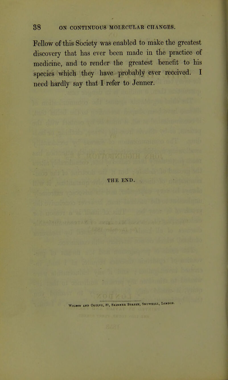 Fellow of this Society was enabled to make the greatest discovery that has ever been made in the practice of medicine, and to render the greatest benefit to his species which they have probably ever received. I need hardly say that I refer to Jenner. THE END. WllTOM iUIB OollTY, 87, Skinmbh Staect, SNOWIIIII.,