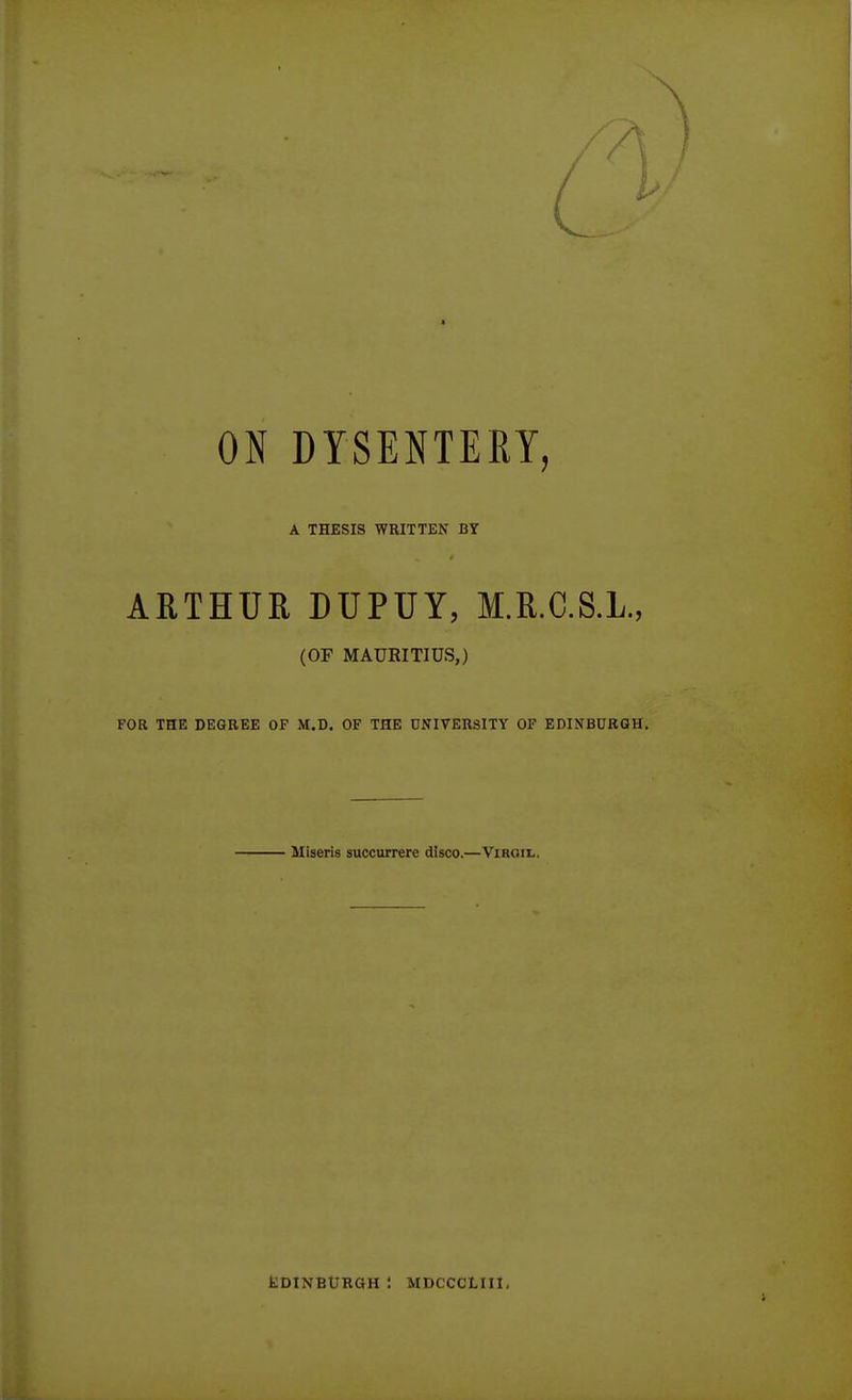 ON DYSENTERY, A THESIS WRITTEN BY ARTHUR DUPUY, M.R.C.S.L., (OF MAURITIUS,) FOR THE DEGREE OF M.D. OF THE UNIVERSITY OF EDINBURGH. Miseris succurrere disco.—Virgil. fcDINBURGH : MDCCCLIII.