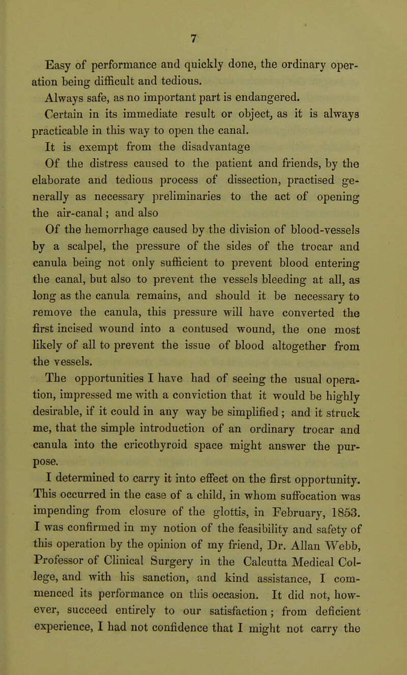 Easy of performance and quickly done, the ordinary oper- ation being difficult and tedious. Always safe, as no important part is endangered. Certain in its immediate result or object, as it is always practicable in tbis way to open the canal. It is exempt from the disadvantage Of the distress caused to the patient and friends, by the elaborate and tedious process of dissection, practised ge- nerally as necessary preliminaries to the act of opening the air-canal; and also Of the hemorrhage caused by the division of blood-vessels by a scalpel, the pressure of the sides of the trocar and canula being not only sufficient to prevent blood entering the canal, but also to prevent the vessels bleeding at all, as long as the canula remains, and should it be necessary to remove the canula, this pressure will have converted the first incised wound into a contused wound, the one most likely of all to prevent the issue of blood altogether from the vessels. The opportunities I have had of seeing the usual opera- tion, impressed me with a conviction that it would be highly desirable, if it could in any way be simplified; and it struck me, that the simple introduction of an ordinary trocar and canula into the cricothyroid space might answer the pur- pose. I determined to carry it into effect on the first opportunity. This occurred in the case of a child, in whom suffocation was impending from closure of the glottis, in February, 1853. I was confirmed in my notion of the feasibility and safety of this operation by the opinion of my friend, Dr. Allan Webb, Professor of Clinical Surgery in the Calcutta Medical Col- lege, and with his sanction, and kind assistance, I com- menced its performance on this occasion. It did not, how- ever, succeed entirely to our satisfaction; from deficient experience, I had not confidence that I might not carry the