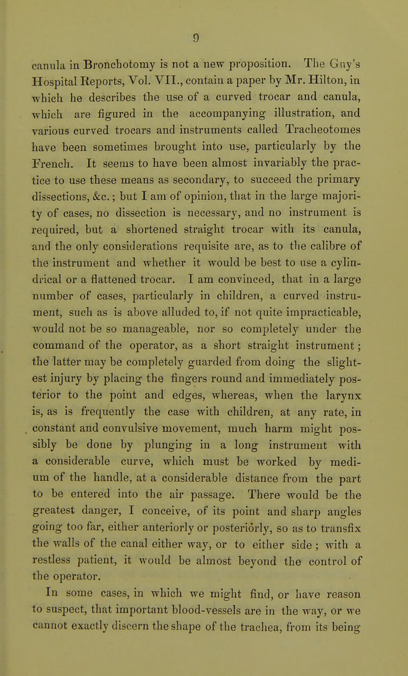 canula in Broncliotomy is not a new proposition. The Guy's Hospital Reports, Vol. VII., contain a paper by Mr. Hilton, in which he describes the use of a curved trocar and canula, which are figured in the accompanying illustration, and various curved trocars and instruments called Tracheotomes have been sometimes brought into use, particularly by the French. It seems to have been almost invai-iably the prac- tice to use these means as secondary, to succeed the primary dissections, &c.; but I am of opinion, that in the large majori- ty of cases, no dissection is necessary, and no instrument is required, but a shortened straight trocar with its canula, and the only considerations requisite are, as to the calibre of the instrument and whether it would be best to use a cylin- drical or a flattened trocar. I am convinced, that in a large number of cases, particularly in children, a curved instru- ment, such as is above alluded to, if not quite impracticable, would not be so manageable, nor so completely under the command of the operator, as a short straight instrument; the latter may be completely guarded from doing the slight- est injury by placing the fingers round and immediately pos- terior to the point and edges, whereas, when the larynx is, as is frequently the case with children, at any rate, in constant and convulsive movement, much harm might pos- sibly be done by plunging in a long instrument with a considerable curve, which must be worked by medi- um of the handle, at a considerable distance from the part to be entered into the air passage. There would be the greatest danger, I conceive, of its point and sharp angles going too far, either anteriorly or posteriorly, so as to transfix the walls of the canal either way, or to either side ; with a restless patient, it would be almost beyond the control of the operator. In some cases, in which we might find, or have reason to suspect, that important blood-vessels are in the way, or we cannot exactly discern the shape of the trachea, from its being