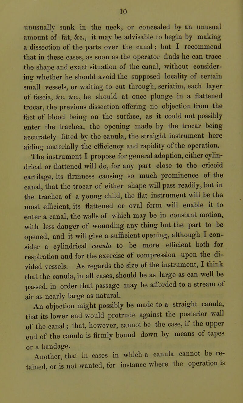 unusually sunk in the neck, or concealed by an unusual amount of fat, &c., it may be advisable to begin by making a dissection of the parts over the canal; but I recommend that in these cases, as soon as the operator finds he can trace the shape and exact situation of the canal, without consider- ing whether he should avoid the supposed locality of certain small vessels, or waiting to cut through, seriatim, each layer of fascia, &c. &c., he should at once plunge in a flattened trocar, the previous dissection offering no objection from the fact of blood being on the surface, as it could not possibly enter the trachea, the opening made by the trocar being accurately fitted by the canula, the straight instrument here aiding materially the efficiency and rapidity of the operation. The instrument I propose for general adoption, either cylin- drical or flattened will do, for any part close to the cricoid cartilage, its firmness causing so much prominence of the canal, that the trocar of either shape will pass readily, but in the trachea of a young child, the flat instrument will be the most efficient, its flattened or oval form will enable it to enter a canal, the walls of which may be in constant motion, with less danger of wounding any thing but the part to be opened, and it will give a sufficient opening, although I con- sider a cylindrical canula to be more efficient both for respiration and for the exercise of compression upon the di- vided vessels. As regards the size of the instrument, I think that the canula, in all cases, should be as large as can well be passed, in order that passage may be aff'orded to a stream of an* as nearly large as natural. An objection might possibly be made to a straight canula, that its lower end would protrude against the posterior wall of the canal; that, however, cannot be the case, if the upper end of the canula is firmly bound down by means of tapes or a bandage. Another, that in cases in which a canula cannot be re- tained, or is not wanted, for instance where the operation is