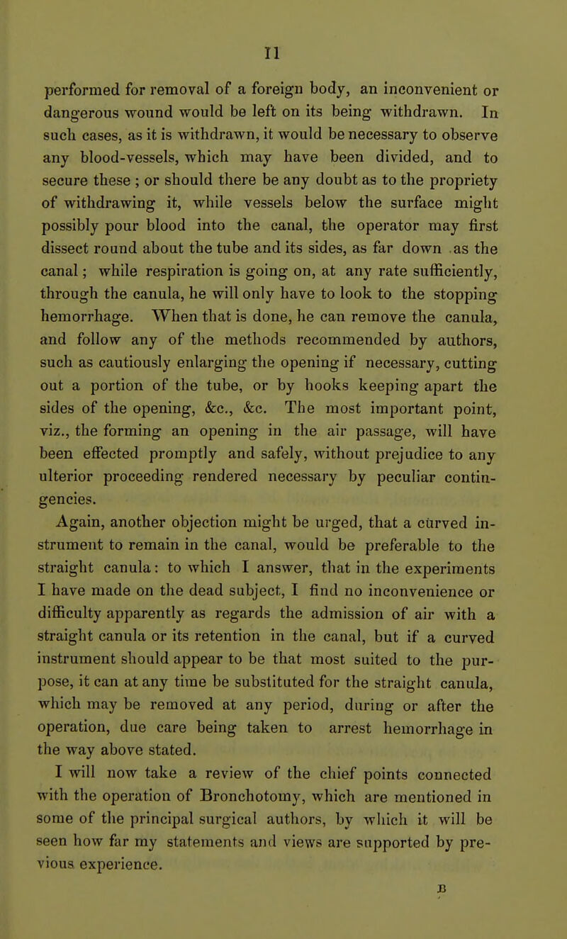 performed for removal of a foreign body, an inconvenient or dangerous wound would be left on its being withdrawn. In such cases, as it is withdrawn, it would be necessary to observe any blood-vessels, which may have been divided, and to secure these ; or should tliere be any doubt as to the propriety of withdrawing it, while vessels below the surface might possibly pour blood into the canal, the operator may first dissect round about the tube and its sides, as far down as the canal; while respiration is going on, at any rate sufficiently, through the canula, he will only have to look to the stopping hemorrhage. When that is done, he can remove the canula, and follow any of the methods recommended by authors, such as cautiously enlarging the opening if necessary, cutting out a portion of the tube, or by hooks keeping apart the sides of the opening, &c., &c. The most important point, viz., the forming an opening in the air passage, will have been effected promptly and safely, without prejudice to any ulterior proceeding rendered necessary by peculiar contin- gencies. Again, another objection might be urged, that a curved in- strument to remain in the canal, would be preferable to the straight canula: to which I answer, tliat in the experiments I have made on the dead subject, I find no inconvenience or difficulty apparently as regards the admission of air with a straight canula or its retention in the canal, but if a curved instrument should appear to be that most suited to the pur- pose, it can at any time be substituted for the straight canula, which may be removed at any period, during or after the operation, due care being taken to arrest hemorrhage in the way above stated. I will now take a review of the chief points connected with the operation of Bronchotomy, which are mentioned in some of the principal surgical authors, by wliich it will be seen how far my statements and views are supported by pre- vious experience. B