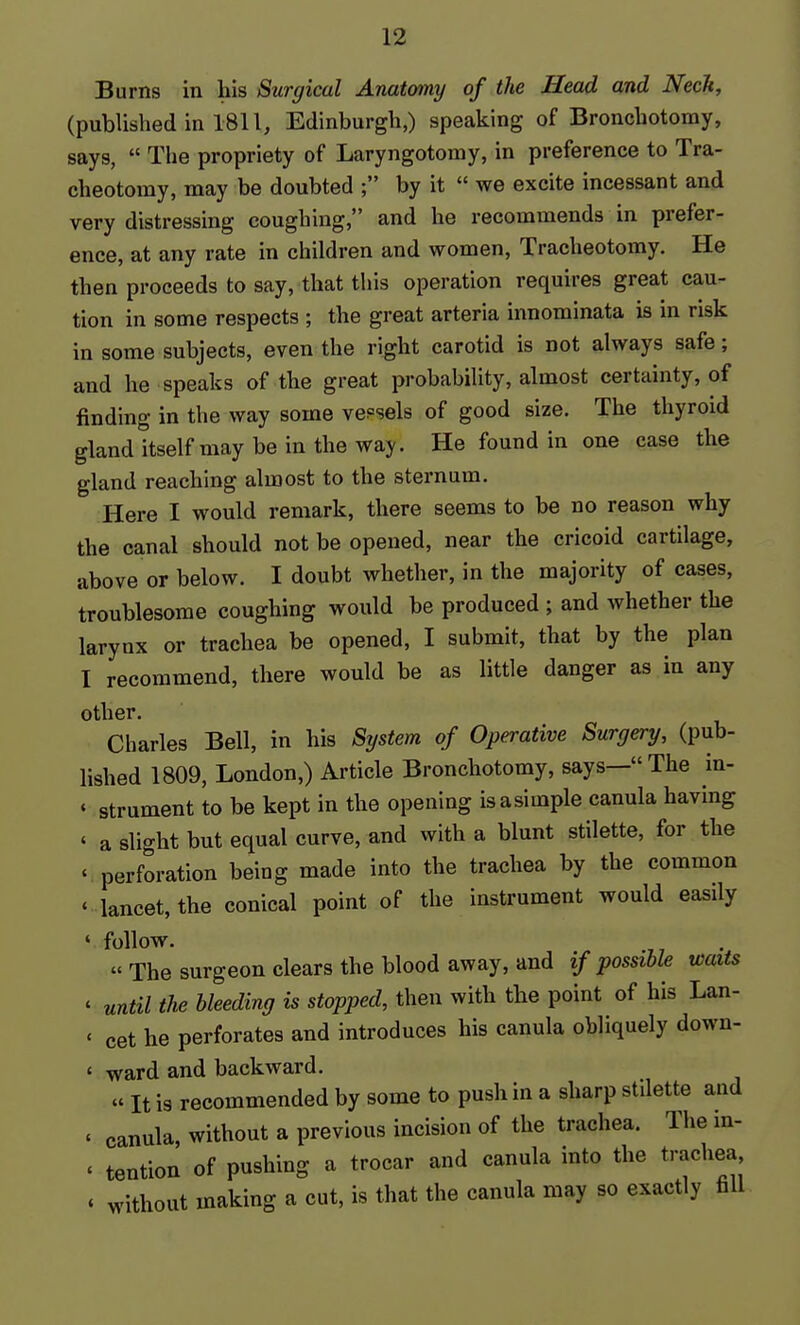 Burns in his Surgical Anatcmy of the Head and Neck, (published in 1811, Edinburgh,) speaking of Bronchotomy, says,  The propriety of Laryngotomy, in preference to Tra- cheotomy, may be doubted ; by it  we excite incessant and very distressing coughing, and he recommends in prefer- ence, at any rate in children and women. Tracheotomy. He then proceeds to say, that this operation requires great cau- tion in some respects ; the great arteria innominata is in risk in some subjects, even the right carotid is not always safe; and he speaks of the great probability, almost certainty, of finding in the way some vessels of good size. The thyroid gland itself may be in the way. He found in one case the gland reaching almost to the sternum. Here I would remark, there seems to be no reason why the canal should not be opened, near the cricoid cartilage, above or below. I doubt whether, in the majority of cases, troublesome coughing would be produced ; and whether the larynx or trachea be opened, I submit, that by the plan I recommend, there would be as little danger as in any other. Charles Bell, in his System of Operative Surgery, (pub- lished 1809, London,) Article Bronchotomy, says—The in- ' strument to be kept in the opening isasimple canula having ' a slight but equal curve, and with a blunt stilette, for the ' perforation being made into the trachea by the common * lancet, the conical point of the instrument would easily ' follow.  The surgeon clears the blood away, and if possible waits ' until the bleeding is stopped, then with the point of his Lan- ' cet he perforates and introduces his canula obliquely down- ' ward and backward. « It is recommended by some to push in a sharp stilette and ' canula, without a previous incision of the trachea. The in- ' tention of pushing a trocar and canula into the trachea, * without making a cut, is that the canula may so exactly fill