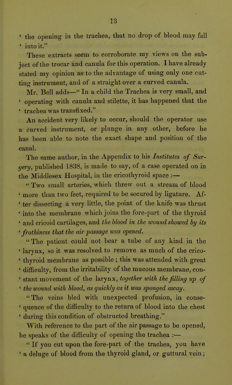 * the opening in the trachea, that no drop of blood may fall ♦ into it. These extracts seem to corroborate my views on the sub- ject of the trocar and canula for this operation. I have already stated my opinion as to the advantage of using only one cut- ting instrument, and of a straight over a curved canula. Mr. Bell adds— In a child the Trachea is very small, and ' operating with canula and stilette, it has happened that the • trachea was transfixed. An accident very likely to occur, should the operator use a curved instrument, or plunge in any other, before he has been able to note the exact shape and position of the canal. The same author, in the Appendix to his Institutes of Sur- gery, published 1838, is made to say, of a case operated on in the Middlesex Hospital, in the cricothyroid space :—  Two small arteries, which threw out a stream of blood ' more than two feet, required to be secured by ligature. Af- ' ter dissecting a very little, the point of the knife was thrust * into the membrane which joins the fore-part of the thyroid * and cricoid cartilages, and the Mood in the wound showed hy its 'frothiness that the air passage was opened. The patient could not bear a tube of any kind in the ' larynx, so it was resolved to remove as much of the crico- • thyroid membrane as possible ; this was attended with great ' difficulty, from the irritability of the mucous membrane, con- ' stant movement of the larynx, together with the filling up of ' the wound with blood, as quickly as it was sponged away. The veins bled with unexpected profusion, in conse- ' quence of the difficulty to the return of blood into the chest ' during this condition of obstructed breathing. With reference to the part of the air passage to be opened, he speaks of the difficulty of opening the trachea :—  If you cut upon the fore-part of the trachea, you have ' a deluge of blood from the thyroid gland, or guttural vein;