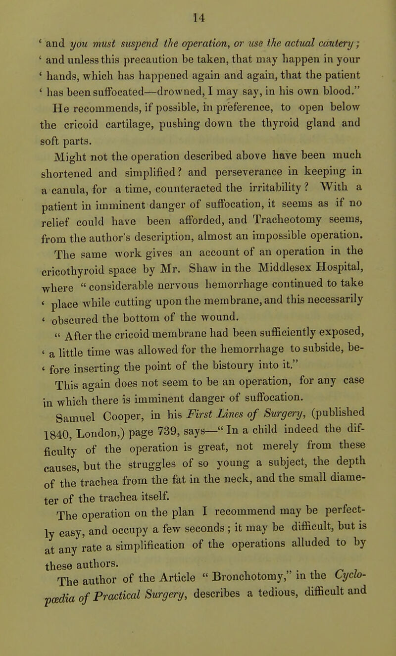 * and you must suspend the operation, or use the actual cautery; ' and unless this precaution be taken, that may happen in your ' hands, which has happened again and again, that the patient ' has been suffocated—drowned, I may say, in his own blood, He recommends, if possible, hi preference, to open below the cricoid cartilage, pushing down the thyroid gland and soft parts. Might not the operation described above have been much shortened and simplified? and perseverance in keeping in a canula, for a time, counteracted the irritability? With a patient in imminent danger of suffocation, it seems as if no relief could have been afforded, and Tracheotomy seems, from the author's description, almost an impossible operation. The same work gives an account of an operation in the cricothyroid space by Mr. Shaw in the Middlesex Hospital, where  considerable nervous hemorrhage continued to take ' place while cutting upon the membrane, and this necessarily ' obscured the bottom of the wound.  After the cricoid membrane had been sufficiently exposed, ' a little time was allowed for the hemorrhage to subside, be- ' fore inserting the point of the bistoury into it. This again does not seem to be an operation, for any case in which there is imminent danger of suffocation. Samuel Cooper, in his First Lines of Surgery, (published 1840, London,) page 739, says— In a child indeed the dif- ficulty of the operation is great, not merely from these causes, but the struggles of so young a subject, the depth of the trachea from the fat in the neck, and the small diame- ter of the trachea itself. The operation on the plan I recommend may be perfect- ly easy, and occupy a few seconds ; it may be difficult, but is at any rate a simplification of the operations alluded to by these authors. The author of the Article  Bronchotomy, m the Cyclo- poedia of Practical Surgery, describes a tedious, difficult and