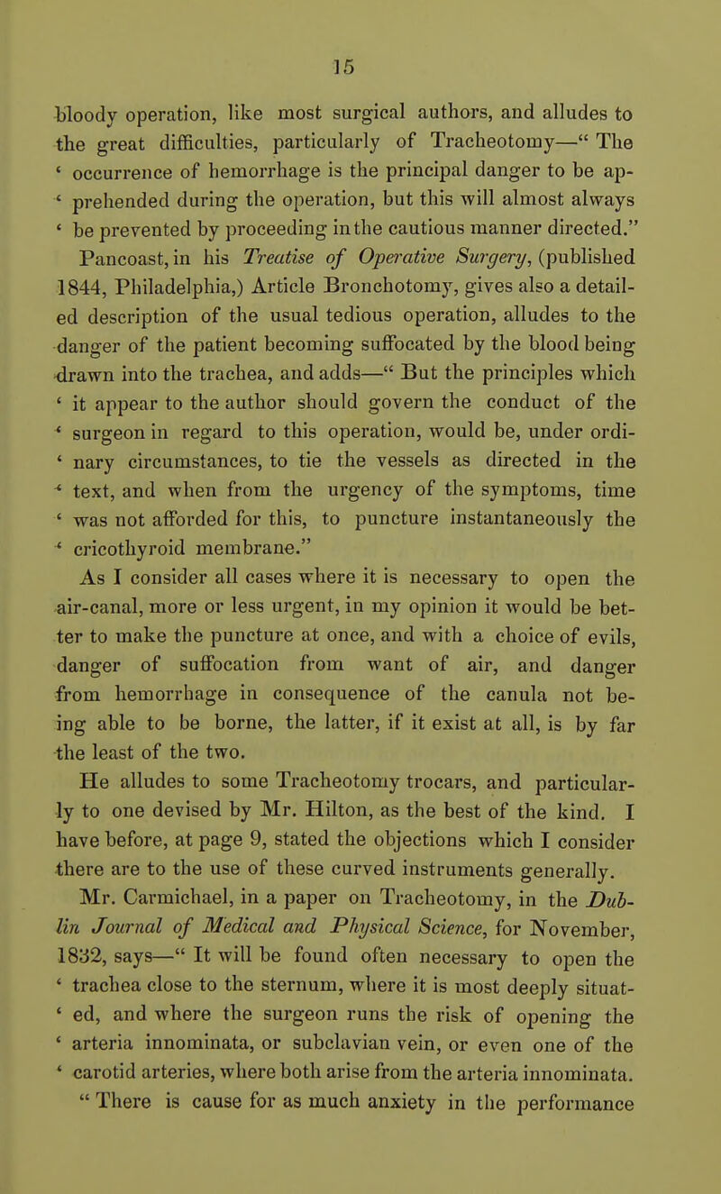 Hloody operation, like most surgical authors, and alludes to the great difficulties, particularly of Tracheotomy— The ' occurrence of hemorrhage is the principal danger to be ap- ' prehended during the operation, but this will almost always ' be prevented by proceeding in the cautious manner directed. Pancoast, in his Treatise of Opei'ative Surgery, (published 1844, Philadelphia,) Article Bronchotomy, gives also a detail- ed description of the usual tedious operation, alludes to the danger of the patient becoming suffocated by the blood being drawn into the trachea, and adds— But the principles which ' it appear to the author should govern the conduct of the * surgeon in regard to this operation, would be, under ordi- ' nary circumstances, to tie the vessels as directed in the ^ text, and when from the urgency of the symptoms, time ' was not afforded for this, to puncture instantaneously the * cricothyroid membrane. As I consider all cases where it is necessary to open the air-canal, more or less urgent, in my opinion it would be bet- ter to make the puncture at once, and with a choice of evils, danger of suffocation from want of air, and danger from hemorrhage in consequence of the canula not be- ing able to be borne, the latter, if it exist at all, is by far the least of the two. He alludes to some Tracheotomy trocars, and particular- ly to one devised by Mr. Hilton, as the best of the kind, I have before, at page 9, stated the objections which I consider there are to the use of these curved instruments generally. Mr. Carmichael, in a paper on Tracheotomy, in the Dub- lin Journal of Medical and Physical Science, for November, 1832, says— It will be found often necessary to open the ' trachea close to the sternum, where it is most deeply situat- ' ed, and where the surgeon runs the risk of opening the ' arteria innominata, or subclavian vein, or even one of the ' carotid arteries, where both arise from the arteria innominata.  There is cause for as much anxiety in the performance