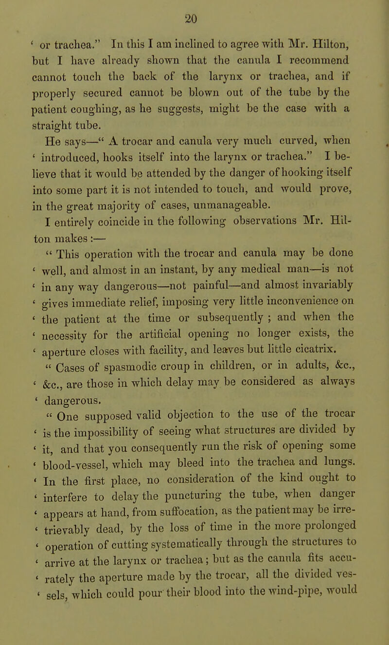 ' or trachea. In this I am inclined to agree with Mr. Hilton, but I have already shown that the canula I recommend cannot touch the back of the larynx or trachea, and if properly secured cannot be blown out of the tube by the patient coughing, as he suggests, might be the case with a straight tube. He says— A trocar and canula very much curved, when ' introduced, hooks itself into the larynx or trachea. I be- lieve that it would be attended by the danger of hooking itself into some part it is not intended to touch, and would prove, in the great majority of cases, unmanageable. I entirely coincide in the following observations Mr. Hil- ton makes:—  This operation with the trocar and canula may be done ' well, and almost in an instant, by any medical man—is not ' in any way dangerous—not painful—and almost invariably ' gives immediate relief, imposing very little inconvenience on ' the patient at the time or subsequently ; and when the ' necessity for the artificial opening no longer exists, the ' aperture closes with facility, and leaves but little cicatrix.  Cases of spasmodic croup in children, or in adults, &c., ' &c., are those in which delay may be considered as always ' dangerous.  One supposed valid objection to the use of the trocar ' is the impossibility of seeing what structures are divided by * it, and that you consequently run the risk of opening some ' blood-vessel, which may bleed into the trachea and lungs. ' In the first place, no consideration of the kind ought to ' interfere to delay the puncturing the tube, when danger ' appears at hand, from suflFocation, as the patient may be irre- ' trievably dead, by the loss of time in the more prolonged * operation of cutting systematically through the structures to ' arrive at the larynx or trachea; but as the canula fits accu- ' rately the aperture made by the trocar, all the divided ves- ' sels, which could pour their blood into the wind-pipe, would