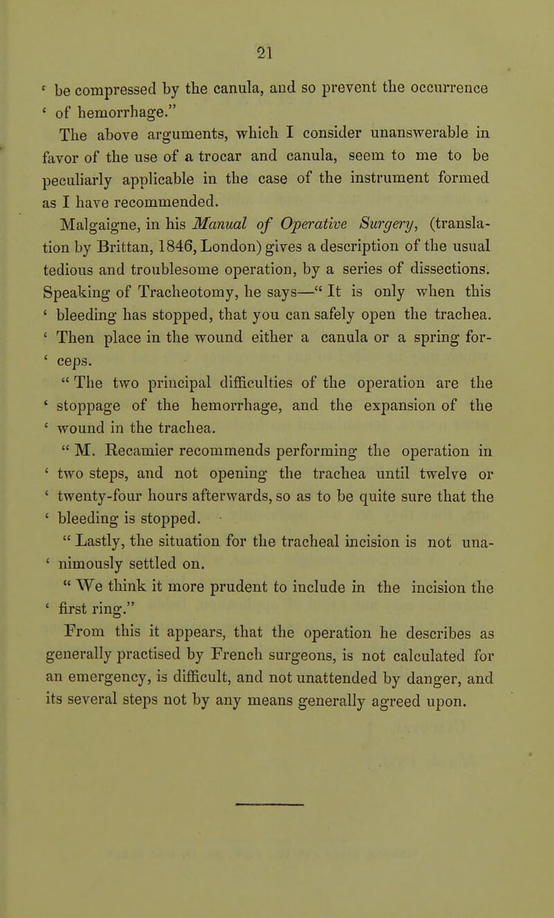 ' be compressed by the canula, aud so prevent tbe occurrence ' of hemorrhage. The above arguments, which I consider unanswerable in favor of the use of a trocar and canula, seem to me to be peculiarly applicable in the case of the instrument formed as I have recommended. Malgaigne, in his Manual of Operative Surgery, (transla- tion by Brittan, 1846, London) gives a description of the usual tedious and troublesome operation, by a series of dissections. Speaking of Tracheotomy, he says— It is only when this ' bleeding has stopped, that you can safely open the trachea. ' Then place in the wound either a canula or a spring for- ' ceps.  The two principal difficulties of the operation are the ' stoppage of the hemorrhage, and the expansion of the ' wound in the trachea.  M. Recamier recommends performing the operation in ' two steps, and not opening the trachea until twelve or ' twenty-four hours afterwards, so as to be quite sure that the ' bleeding is stopped.  Lastly, the situation for the tracheal incision is not una- ' nimously settled on.  We think it more prudent to include in the incision the ' first ring. From this it appears, that the operation he describes as generally practised by French surgeons, is not calculated for an emergency, is difficult, and not unattended by danger, and its several steps not by any means generally agreed upon.