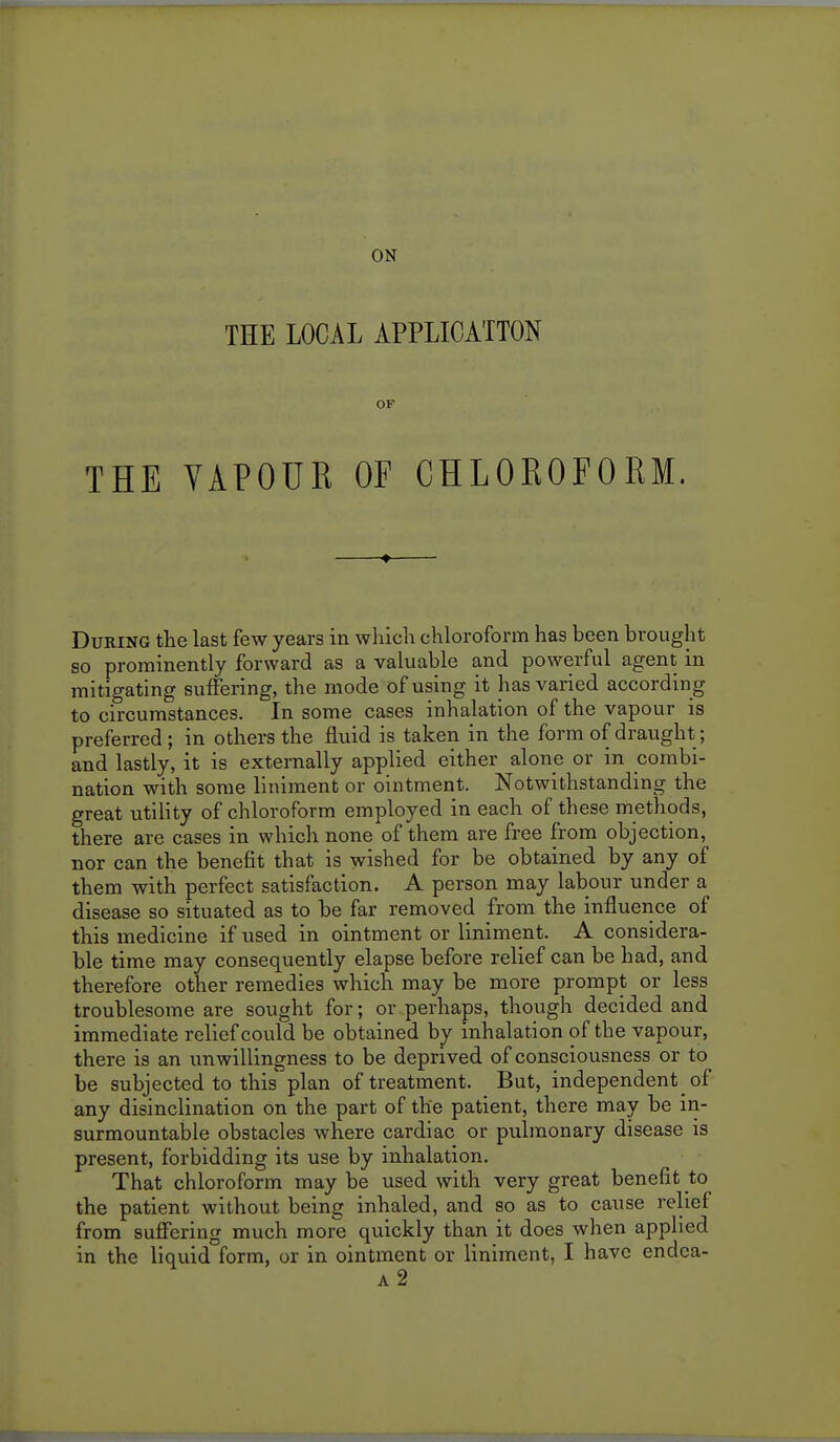 THE LOCAL APPLICATION OF THE VAPOUR OF CHLOROFORM. During the last few years in which chloroform has been brought so prominently forward as a valuable and powerful agent in mitigating suffering, the mode of using it has varied according to circumstances. In some cases inhalation of the vapour is preferred; in others the fluid is taken in the form of draught; and lastly, it is externally applied cither alone or in combi- nation with some liniment or ointment. Notwithstanding the great utility of chloroform employed in each of these methods, there are cases in which none of them are free from objection, nor can the benefit that is wished for be obtained by any of them with perfect satisfaction. A person may labour under a disease so situated as to be far removed from the influence of this medicine if used in ointment or liniment. A considera- ble time may consequently elapse before relief can be had, and therefore other remedies which may be more prompt or less troublesome are sought for; or perhaps, though decided and immediate relief could be obtained by inhalation of the vapour, there is an unwillingness to be deprived of consciousness or to be subjected to this plan of treatment. But, independent_ of any disinclination on the part of the patient, there may be in- surmountable obstacles where cardiac or pulmonary disease is present, forbidding its use by inhalation. That chloroform may be used with very great benefit to the patient without being inhaled, and so as to cause relief from suffering much more quickly than it does when applied in the liquid form, or in ointment or liniment, I have endea- a2