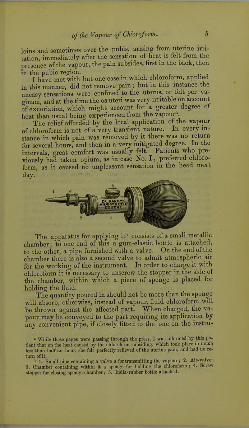 loins and sometimes over the pubis, arising from uterine irri- tation, immediately after the sensation of heat is felt from the preserice of the vapour, the pain subsides, first m the back, then in the pubic region. ^ , • , t., c v a I have met with but one case in which chloroform, applied in ihis manner, did not remove pain; but in this instance the uneasy sensations were confined to the uterus, or felt per va- ginam, and at the time the os uteri was very irritable on account of excoriation, which might account for a greater degree of heat than usual being experienced from the vapour*. The reHef afibrded by the local application of the vapour of chloroform is not of a very transient nature. In every in- stance in which pain was removed by it there was no return for several hours, and then in a very mitigated degree. In the intervals, great comfort was usually felt. Patients who pre- viously had taken opium, as in case No. I., preferred chloro- form, as it caused no unpleasant sensation in the head next day. The apparatus for applying it consists of a small metallic chamber; to one end of this a gum-elastic bottle is attached, to the other, a pipe furnished with a valve. On the end of the chamber there is also a second valve to admit atmospheric air for the working of the instrument. In order to charge it with chloroform it is necessary to unscrew the stopper in the side of the chamber, within which a piece of sponge is placed for holding the fluid. The quantity poured in should not be more than the sponge will absorb, otherwise, instead of vapour, fluid chloroform will be thrown against the affected part. When charged, the va- pour may be conveyed to the part requiring its application by any convenient pipe, if closely fitted to the one on the instru- a While these pages were passing through the press, I was informed by this pa- tient that on the heat caused by the chloroform subsiding, which took place in much less than half an hour, she felt perfectly relieved of the uterine pain, and had no re- turn of it. ^ 1. Small pipe containing a valve a for transmitting the vapour; 2. Air-valve; 3. Chamber containing within it a sponge for holding the chloroform ; 4. Screw stopper for closing sponge chamber; 5. India-rubber bottle attached.