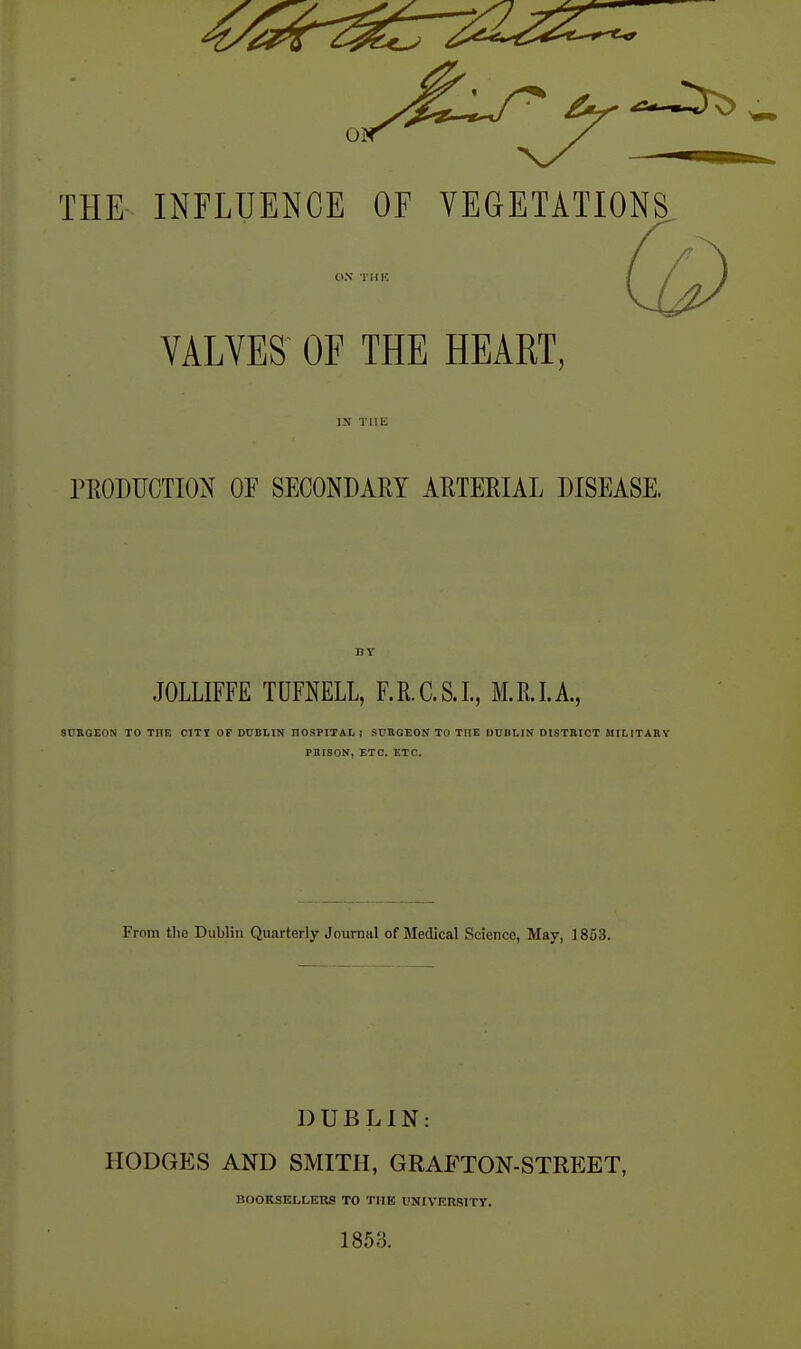 VALVES OF THE HEART, IS THE rEODUCTIOX OF SECONDARY AUTEHIAL DISEASE. JOLLIFFE TUFNELL, F.R.C.S.I., M.E.I.A, SDEGEON TO THE CITY OP DUBLIN HOSPITAL ; SURGEON TO THE OUBLIN DISTBICT MILITARY PRISON, ETC. ETC. From the Dublin Quarterly Journal of Medical Science, May, 1853. DUBLIN: HODGES AND SMITH, GRAFTON-STREET, nooKSELLERS TO THE UNIVERSITY. 1853.