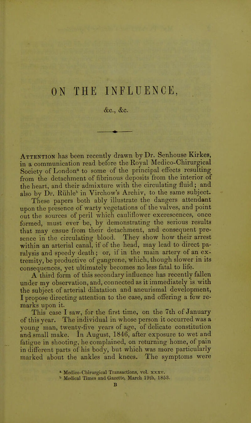 ON THE INFLUENCE, &c., &c. Attention has been recently drawn by Dr. Senliouse Kirkes, in a communication read before the Royal Medico-Chirurgical Society of London'' to some of the principal effects^ resulting from the detachment of fibrinous deposits from the interior of the heart, and their admixture with the circulating fluid; and also by Dr. Riihle'' in Virchow's Archiv, to the same subject. These papers both ably illustrate the dangers attendant upon the presence of warty vegetations of the valves, and point out the sources of peril which cauliflower excrescences, once formed, must ever be, by demonstrating the serious results that may ensue from their detachment, and consequent pre- sence in the circulating blood. They show how their arrest within an arterial canal, if of the head, may lead to direct pa- ralysis and speedy death; or, if in the main artery of an ex- tremity, be productive of gangrene, which, though slower in its consequences, yet ultimately becomes no less fatal to life. A third form of this secondary influence has recently fallen under my observation, and, connected as it immediately is with the subject of arterial dilatation and aneurismal development, I propose directing attention to the case, and offering a few re- marks upon it. This case I saw, for the first time, on the 7th of January of this year. The individual in whose person it occurred was a young man, twenty-five years of age, of delicate constitution and small make. In August, 1846, after exposure to wet and fatigue in shooting, he complained, on returning home, of pain in difi'erent parts of his body, but which was more particularly marked about the ankles and knees. The symptoms were » Medico-Chirurgical Transactions, vol. xxxv. >> Medical Times and Gazette, March 19th, 1863. D