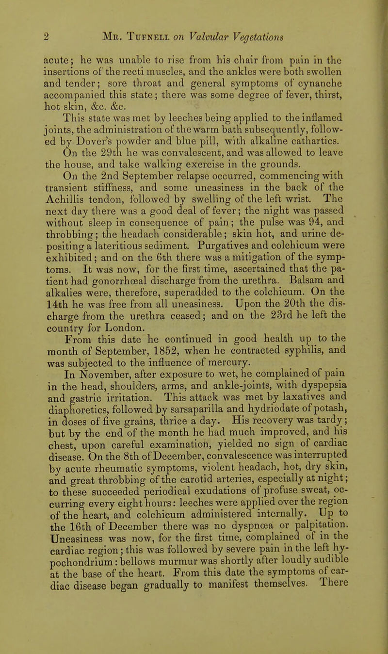 acute; he was unable to rise from his chair from pain in the insertions of the recti muscles, and the ankles were both swollen and tender; sore throat and general symptoms of cynanche accompanied this state; there was some degree of fever, thirst, hot skin, &c. &c. This state was met by leeches being applied to the inflamed joints, the administration of the warm bath subsequently, follow- ed by Dover's powder and blue pill, with alkaline cathartics. On the 29th he was convalescent, and was allowed to leave the house, and take walking exercise in the grounds. On the 2nd September relapse occurred, commencing with transient stiffness, and some uneasiness in the back of the Achillis tendon, followed by swelling of the left wrist. The next day there was a good deal of fever; the night was passed without sleep in consequence of pain; the pulse was 94, and throbbing; the headach considerable; skin hot, and urine de- positing a lateritious sediment. Purgatives and colchicum were exhibited; and on the 6th there was a mitigation of the symp- toms. It was now, for the first time, ascertained that the pa- tient had gonorrhoeal discharge from the urethra. Balsam and alkalies were, therefore, superadded to the colchicum. On the 14th he was free from all uneasiness. Upon the 20th the dis- charge from the urethra ceased; and on the 23rd he left the country for London. From this date he continued in good health up to the month of September, 1852, when he contracted syphilis, and was subjected to the influence of mercury. In November, after exposure to wet, he complained of pain in the head, shoulders, arms, and ankle-joints, with dyspepsia and gastric irritation. This attack was met by laxatives and diaphoretics, followed by sarsaparilla and hydriodate of potash, in doses of five grains, thrice a day. His recovery was tardy; but by the end of the month he liad much improved, and his chest, upon careful examination, yielded no sign of cardiac disease. On the 8th of December, convalescence was interrupted by acute rheumatic symptoms, violent headach, hot, dry skin, and great throbbing of the carotid arteries, especially at night; to these succeeded periodical exudations of profuse sweat, pc- curring every eight hours: leeches were applied over the region of the heart, and colchicum administered internally. Up to the 16th of December there was no dyspnoea or palpitation. Uneasiness was now, for the first time, complained of in the cardiac region; this was followed by severe pain in the left hy- pochondrium: bellows murmur was shortly after loudly audible at the base of the heart. From this date the symptoms of car- diac disease began gradually to manifest themselves. There