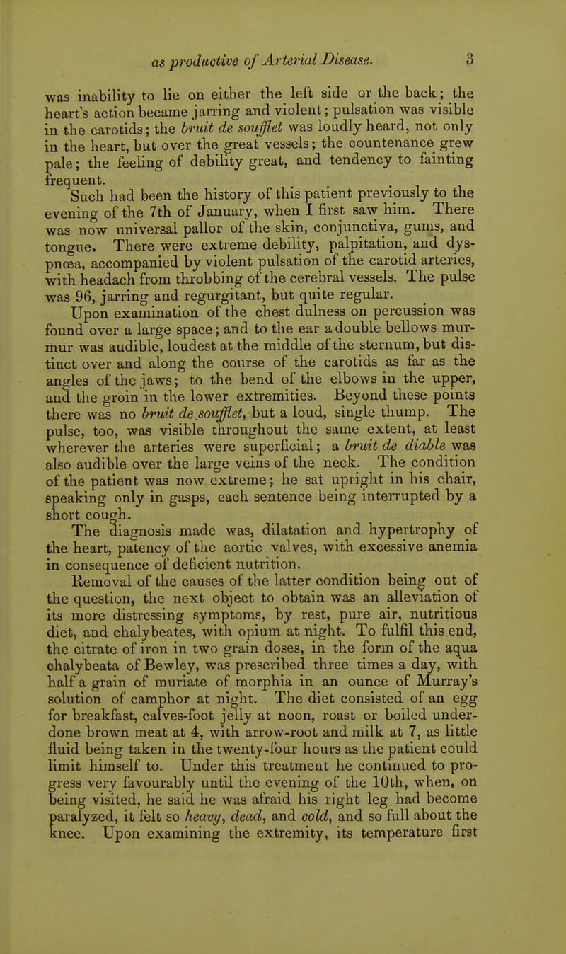 was inability to lie on either the left side or the back; the heart's action became jarring and violent; pulsation was visible in the carotids; the hruit de soufflet was loudly heard, not only in the heart, but over the great vessels; the countenance grew pale; the feeling of debility great, and tendency to fainting frequent. Such had been the history of this patient previously to the evening of the 7th of January, when I first saw him. There was now universal pallor of the skin, conjunctiva, gums, and tongue. There were extreme debility, palpitation, and dys- pnoea, accompanied by violent pulsation of the carotid arteries, with headach from throbbing of the cerebral vessels. The pulse was 96, jarring and regurgitant, but quite regular. Upon examination of the chest dulness on percussion was found over a large space; and to the ear a double bellows mur- mur was audible, loudest at the middle of the sternum, but dis- tinct over and along the course of the carotids as far as the angles of the jaws; to the bend of the elbows in the upper, and the groin in the lower extremities. Beyond these points there was no bruit de.soufflet, but a loud, single thump. The pulse, too, was visible throughout the same extent, at least wherever the arteries were superficial; a bruit de diable was also audible over the large veins of the neck. The condition of the patient was now extreme; he sat upright in his chair, speaking only in gasps, each sentence being interrupted by a short cough. The diagnosis made was, dilatation and hypertrophy of the heart, patency of the aortic valves, with excessive anemia in consequence of deficient nutrition. Removal of the causes of the latter condition being out of the question, the next object to obtain was an alleviation of its more distressing symptoms, by rest, pure air, nutritious diet, and chalybeates, with opium at night. To fulfil this end, the citrate of iron in two grain doses, in the form of the aqua chalybeata of Bewley, was prescribed three times a day, with half a grain of muriate of morphia in an ounce of Murray's solution of camphor at night. The diet consisted of an egg for breakfast, calves-foot jelly at noon, roast or boiled under- done brown meat at 4, with arrow-root and milk at 7, as little fluid being taken in the twenty-four hours as the patient could limit himself to. Under this treatment he continued to pro- gress very favourably until the evening of the 10th, when, on being visited, he said he was afraid his right leg had become paralyzed, it felt so heavy, dead, and cold, and so full about the knee. Upon examining the extremity, its temperature first