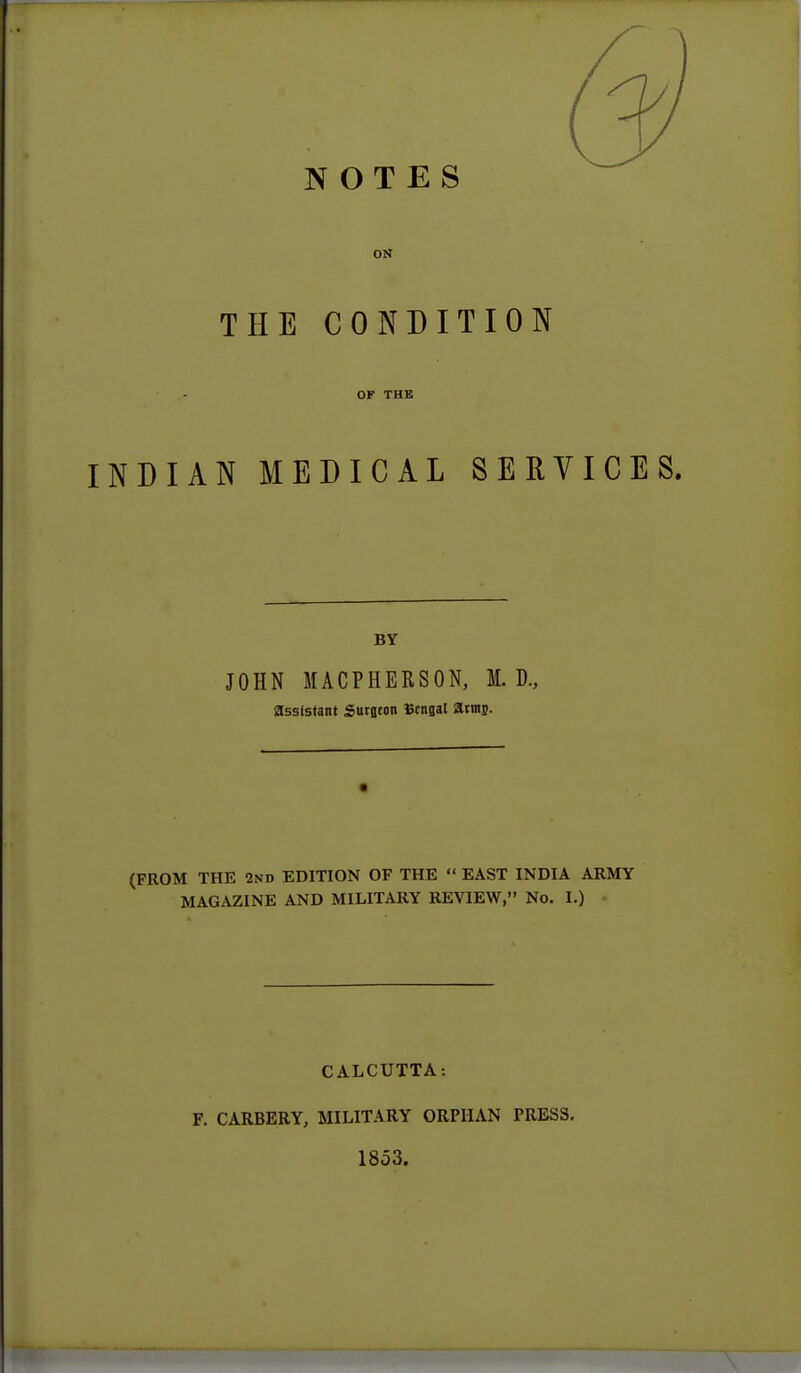 NOTES ON THE CONDITION OF THE INDIAN MEDICAL SERVICES. BY JOHN MACPHERSON, M. D., assistant Sutflton Bengal atnu). (FROM THE 2nd EDITION OF THE  EAST INDIA ARMY MAGAZINE AND MILITARY REVIEW, No. I.) CALCUTTA: F. CARBERY, MILITARY ORPHAN PRESS. 1853.