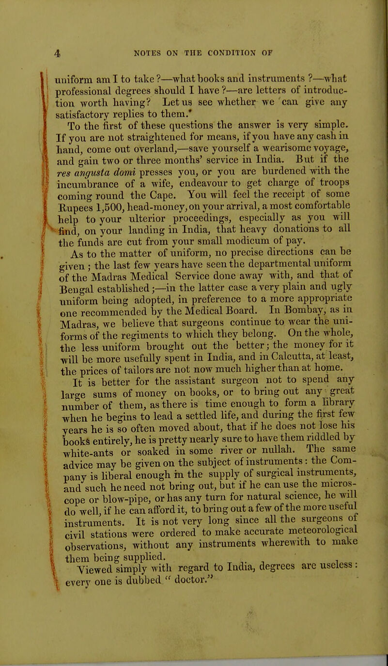 uniform ami to take?—what books and instruments ?—what professional degrees should I have ?—are letters of introduc- tion worth having? Let us see whether we can give any- satisfactory replies to them.' To the first of these questions the answer is very simple. If you are not straightened for means, if you have any cash in hand, come out overland,—save yourself a wearisome voyage, and gain two or three months' service in India. But if the res angusta domi presses you, or you are burdened with the incumbrance of a wife, endeavour to get charge of troops coming round the Cape. You will feel the receipt of some Rupees 1,500, head-money, on your arrival, a most comfortable help to your ulterior proceedings, especially as you will find, on your landing in India, that heavy donations to all the funds are cut from your small modicum of pay. As to the matter of uniform, no precise directions can be given ; the last few years have seen the departmental uniform of the Madras Medical Service done away with, and that of Bengal establishedin the latter case a very plain and ugly uniform being adopted, in preference to a more appropriate one recommended by the Medical Board. In Bombay, as in Madras, we believe that surgeons continue to wear the uni- forms of the regiments to which they belong. On the whole, the less uniform brought out the better; the money for it will be more usefully spent in India, and in Calcutta, at least, the prices of tailors are not now much higher than at home. It is better for the assistant surgeon not to spend any large sums of money on books, or to bring out any great number of them, as there is time enough to form a library when he begins to lead a settled life, and during the first few years he is so often moved about, that if he does not lose his books entirely, he is pretty nearly sure to have them riddled by white-ants or soaked in some river or nullah. The same advice may be given on the subject of instruments: the Com- pany is liberal enough in the supply of surgical instruments, and such he need not bring out, but if he can use the micros- cope or blow-pipe, or has any turn for natural science, he will do well, if he can afford it, to bring out a few of the more useful instruments. It is not very long since all the surgeons of civil stations were ordered to make accurate meteorological observations, without any instruments wherewith to make them being supplied. Viewed simply with regard to India, degrees are useless : everv one is dubbed  doctor/'